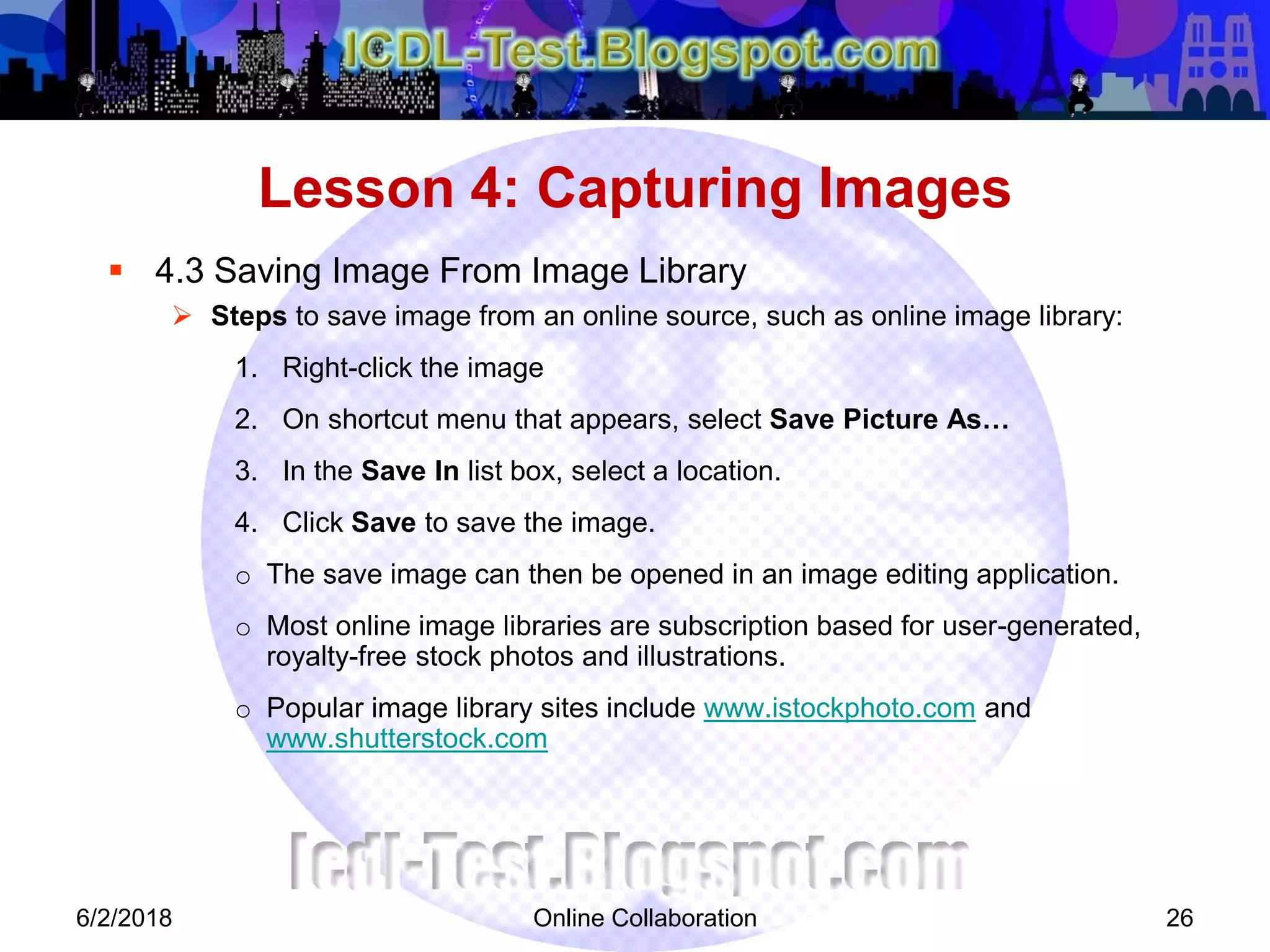 Online Collaboration 26
 4.3 Saving Image From Image Library
 Steps to save image from an online source, such as online image library:
1. Right-click the image
2. On shortcut menu that appears, select Save Picture As…
3. In the Save In list box, select a location.
4. Click Save to save the image.
o The save image can then be opened in an image editing application.
o Most online image libraries are subscription based for user-generated,
royalty-free stock photos and illustrations.
o Popular image library sites include www.istockphoto.com and
www.shutterstock.com
Lesson 4: Capturing Images
6/2/2018
 