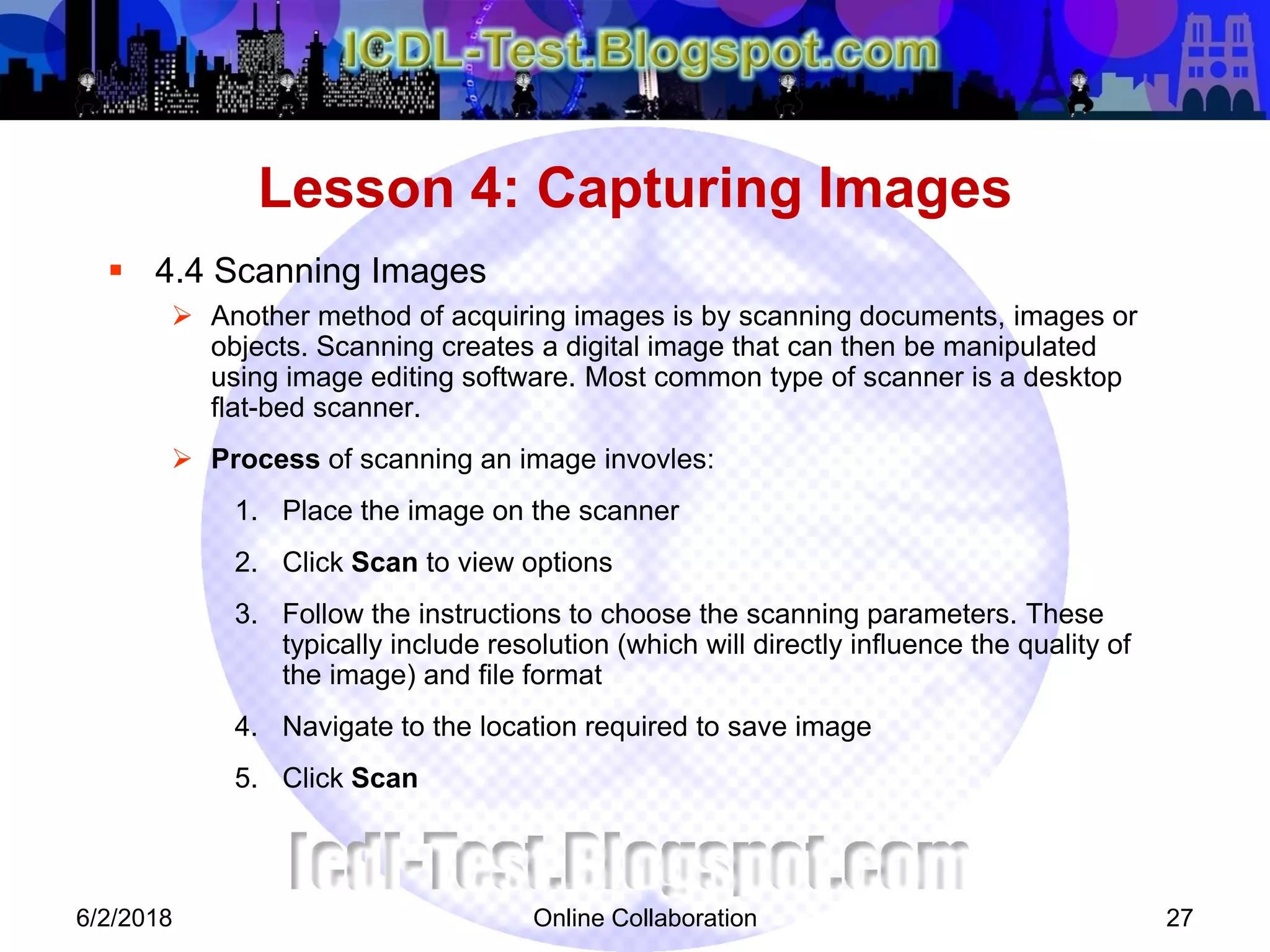 Online Collaboration 27
 4.4 Scanning Images
 Another method of acquiring images is by scanning documents, images or
objects. Scanning creates a digital image that can then be manipulated
using image editing software. Most common type of scanner is a desktop
flat-bed scanner.
 Process of scanning an image invovles:
1. Place the image on the scanner
2. Click Scan to view options
3. Follow the instructions to choose the scanning parameters. These
typically include resolution (which will directly influence the quality of
the image) and file format
4. Navigate to the location required to save image
5. Click Scan
Lesson 4: Capturing Images
6/2/2018
 