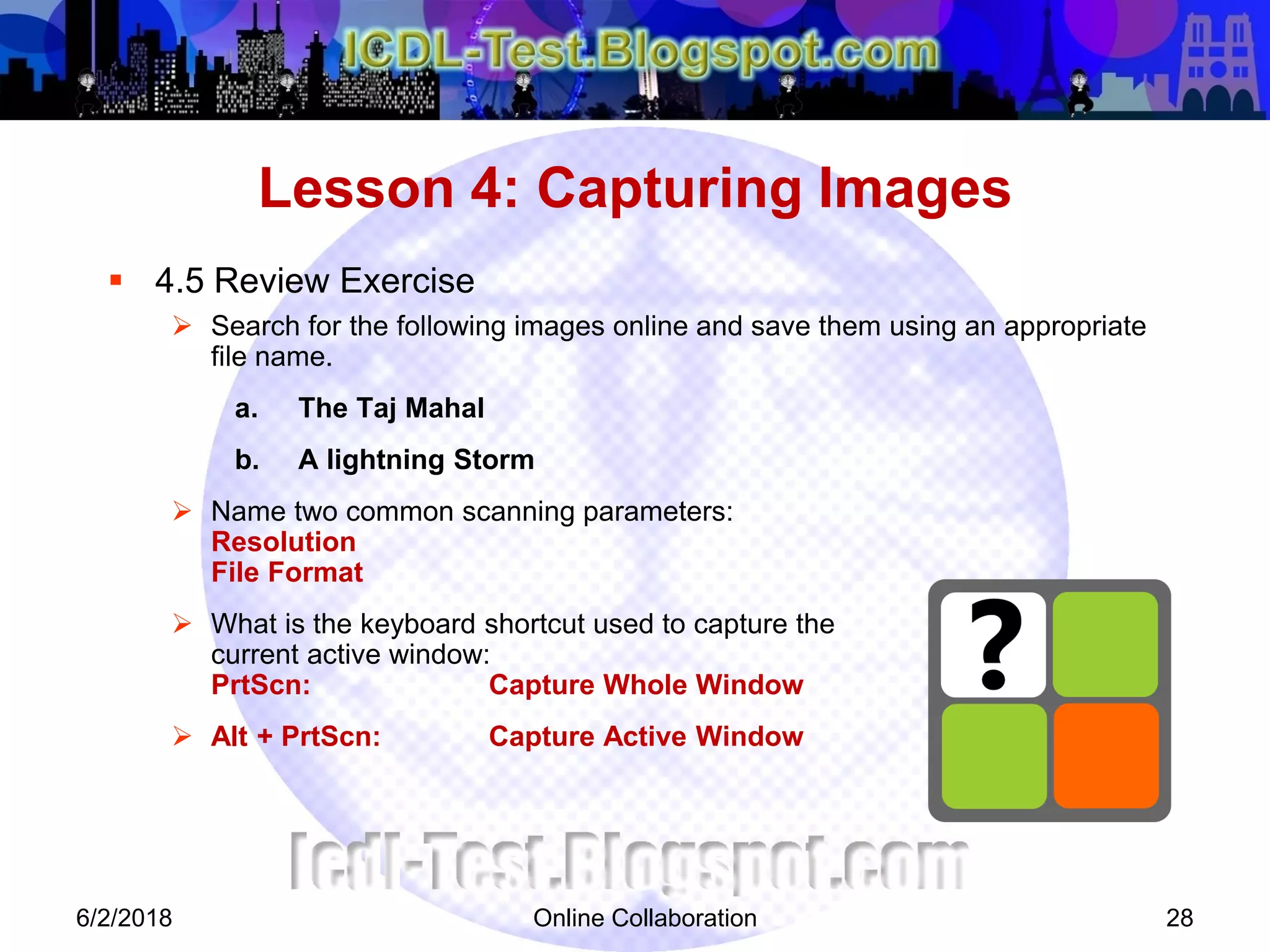 Online Collaboration 28
 4.5 Review Exercise
 Search for the following images online and save them using an appropriate
file name.
a. The Taj Mahal
b. A lightning Storm
 Name two common scanning parameters:
Resolution
File Format
 What is the keyboard shortcut used to capture the
current active window:
PrtScn: Capture Whole Window
 Alt + PrtScn: Capture Active Window
Lesson 4: Capturing Images
6/2/2018
 