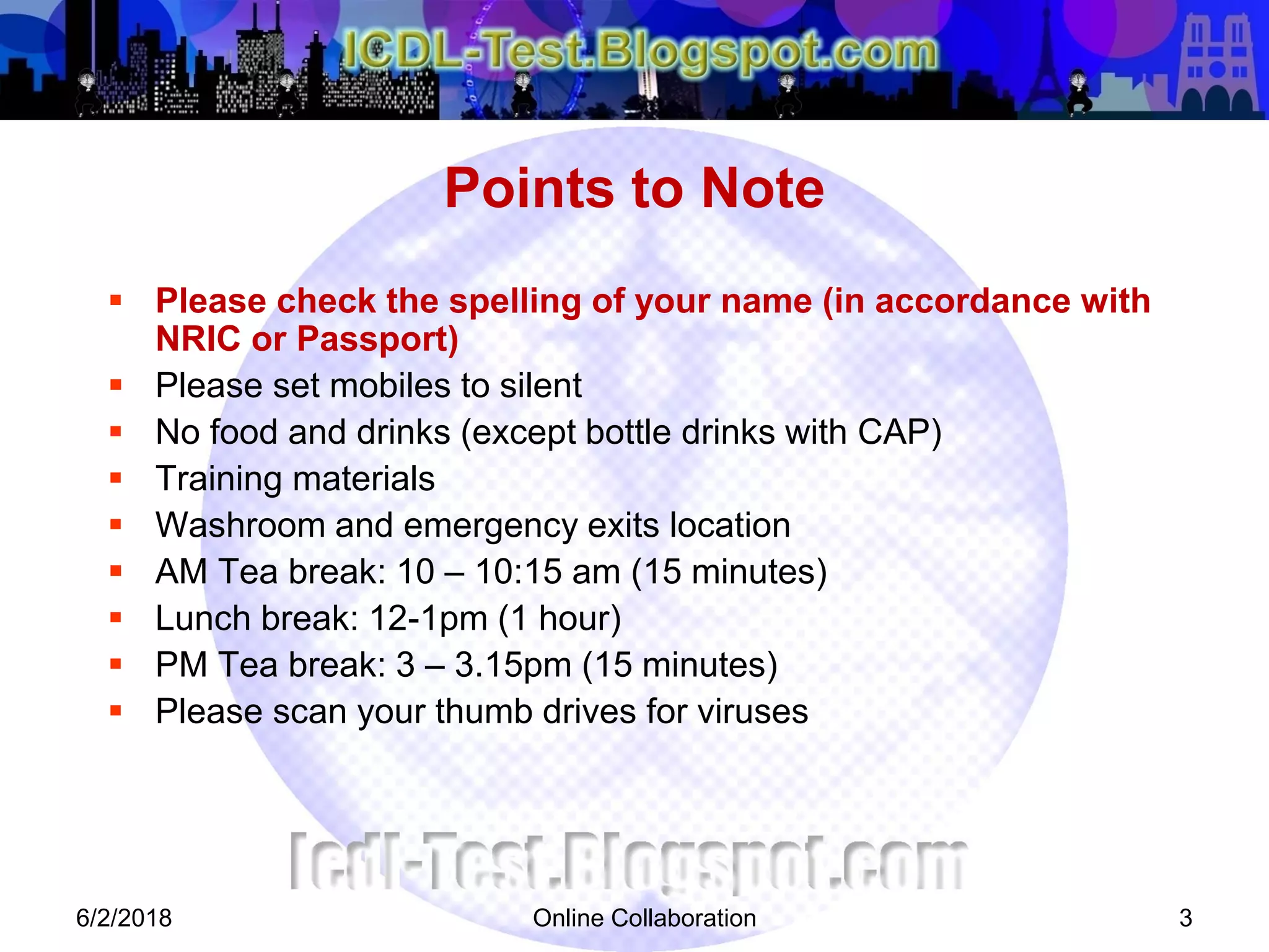 Online Collaboration 3
 Please check the spelling of your name (in accordance with
NRIC or Passport)
 Please set mobiles to silent
 No food and drinks (except bottle drinks with CAP)
 Training materials
 Washroom and emergency exits location
 AM Tea break: 10 – 10:15 am (15 minutes)
 Lunch break: 12-1pm (1 hour)
 PM Tea break: 3 – 3.15pm (15 minutes)
 Please scan your thumb drives for viruses
Points to Note
6/2/2018
 