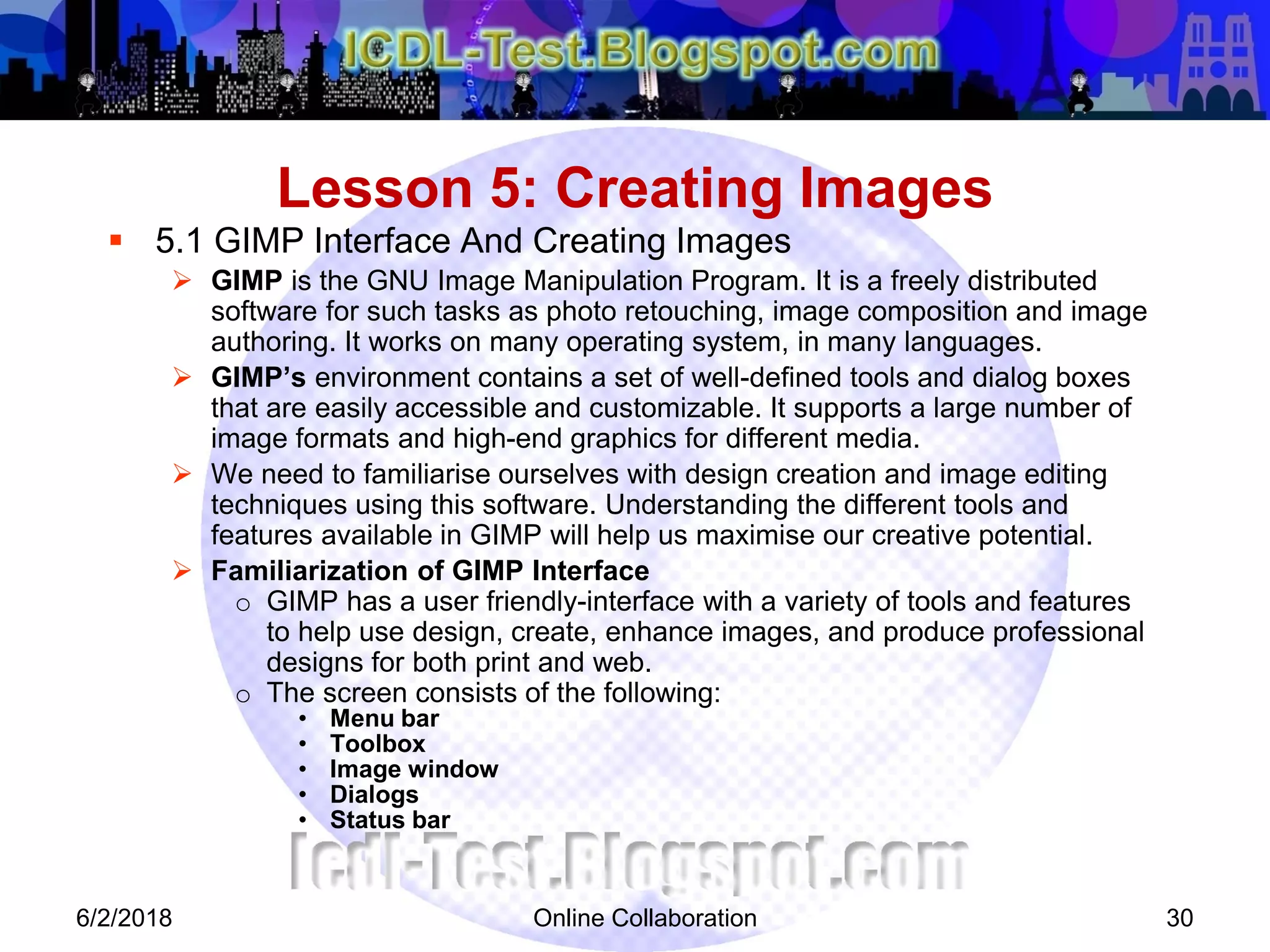 Online Collaboration 30
 5.1 GIMP Interface And Creating Images
 GIMP is the GNU Image Manipulation Program. It is a freely distributed
software for such tasks as photo retouching, image composition and image
authoring. It works on many operating system, in many languages.
 GIMP’s environment contains a set of well-defined tools and dialog boxes
that are easily accessible and customizable. It supports a large number of
image formats and high-end graphics for different media.
 We need to familiarise ourselves with design creation and image editing
techniques using this software. Understanding the different tools and
features available in GIMP will help us maximise our creative potential.
 Familiarization of GIMP Interface
o GIMP has a user friendly-interface with a variety of tools and features
to help use design, create, enhance images, and produce professional
designs for both print and web.
o The screen consists of the following:
• Menu bar
• Toolbox
• Image window
• Dialogs
• Status bar
Lesson 5: Creating Images
6/2/2018
 
