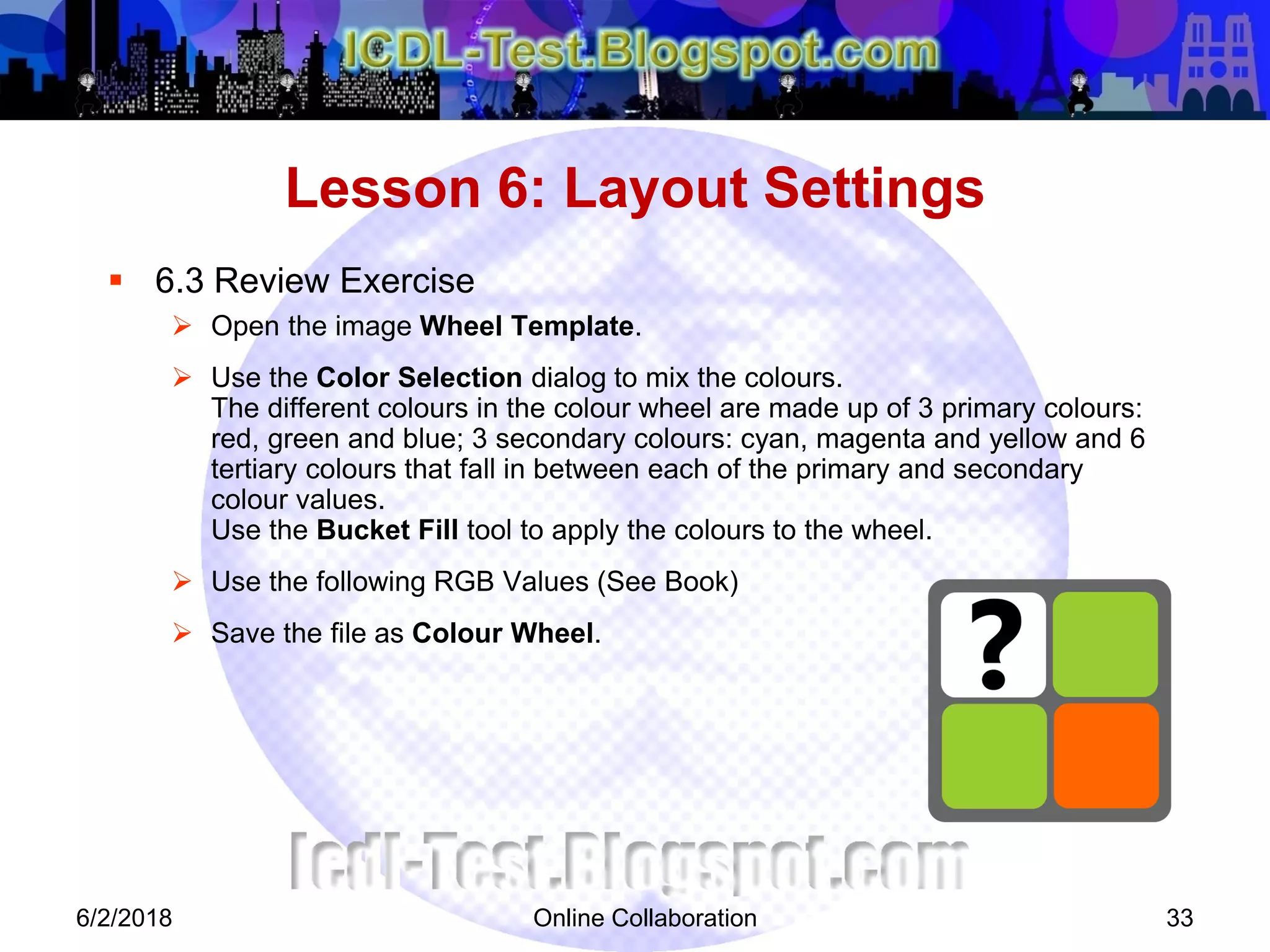 Online Collaboration 33
 6.3 Review Exercise
 Open the image Wheel Template.
 Use the Color Selection dialog to mix the colours.
The different colours in the colour wheel are made up of 3 primary colours:
red, green and blue; 3 secondary colours: cyan, magenta and yellow and 6
tertiary colours that fall in between each of the primary and secondary
colour values.
Use the Bucket Fill tool to apply the colours to the wheel.
 Use the following RGB Values (See Book)
 Save the file as Colour Wheel.
Lesson 6: Layout Settings
6/2/2018
 