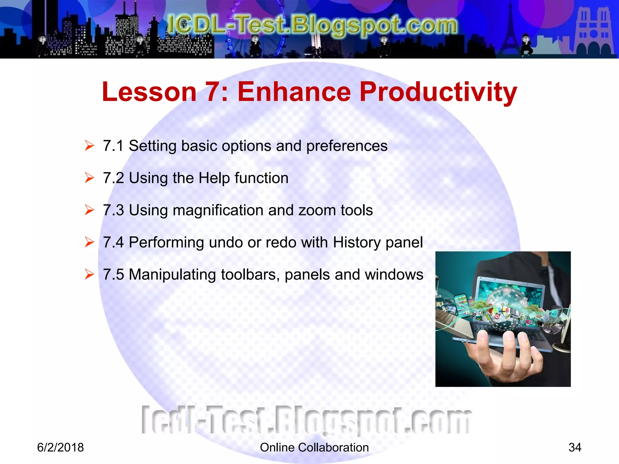 Online Collaboration 34
 7.1 Setting basic options and preferences
 7.2 Using the Help function
 7.3 Using magnification and zoom tools
 7.4 Performing undo or redo with History panel
 7.5 Manipulating toolbars, panels and windows
Lesson 7: Enhance Productivity
6/2/2018
 