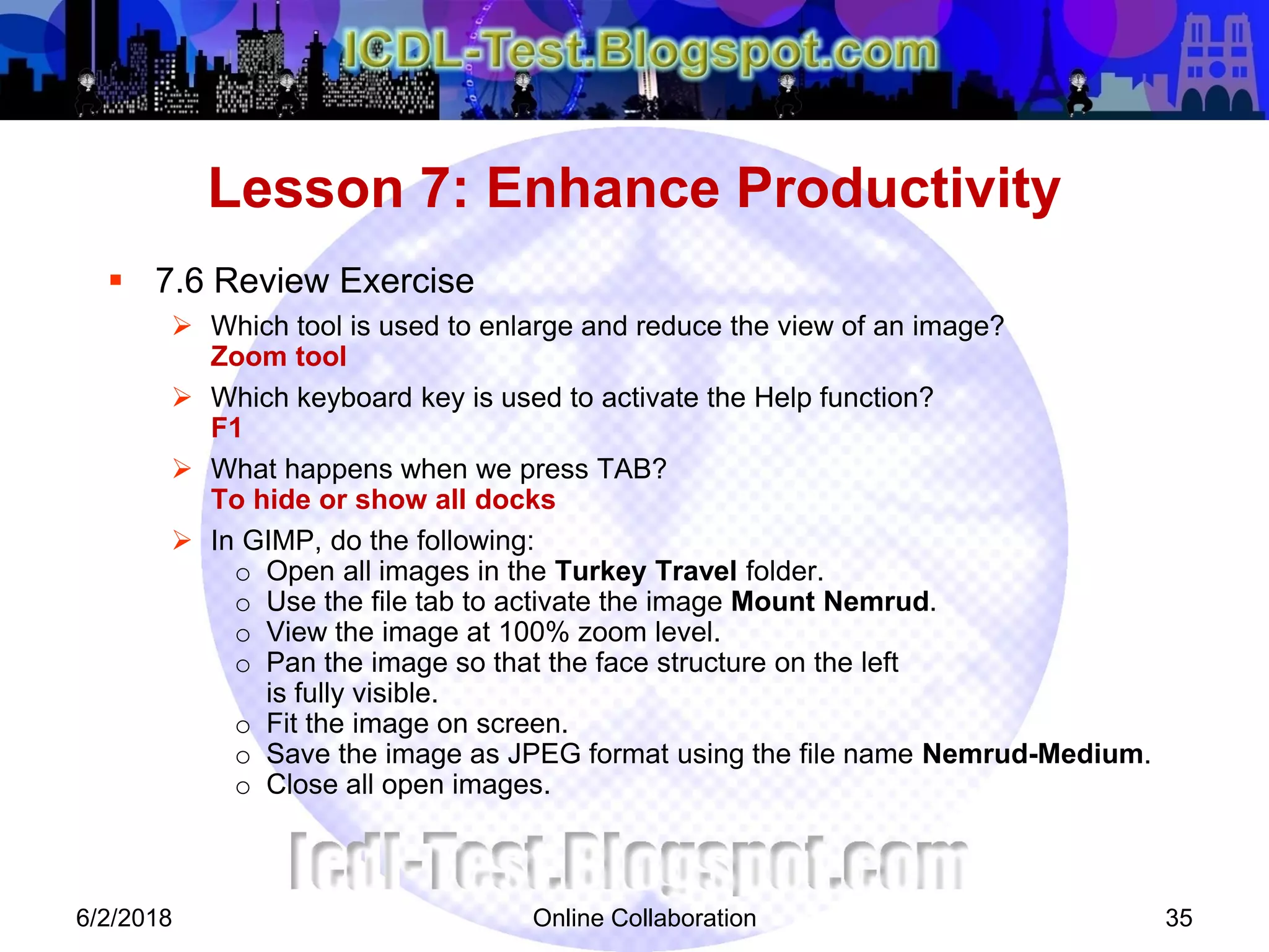 Online Collaboration 35
 7.6 Review Exercise
 Which tool is used to enlarge and reduce the view of an image?
Zoom tool
 Which keyboard key is used to activate the Help function?
F1
 What happens when we press TAB?
To hide or show all docks
 In GIMP, do the following:
o Open all images in the Turkey Travel folder.
o Use the file tab to activate the image Mount Nemrud.
o View the image at 100% zoom level.
o Pan the image so that the face structure on the left
is fully visible.
o Fit the image on screen.
o Save the image as JPEG format using the file name Nemrud-Medium.
o Close all open images.
Lesson 7: Enhance Productivity
6/2/2018
 