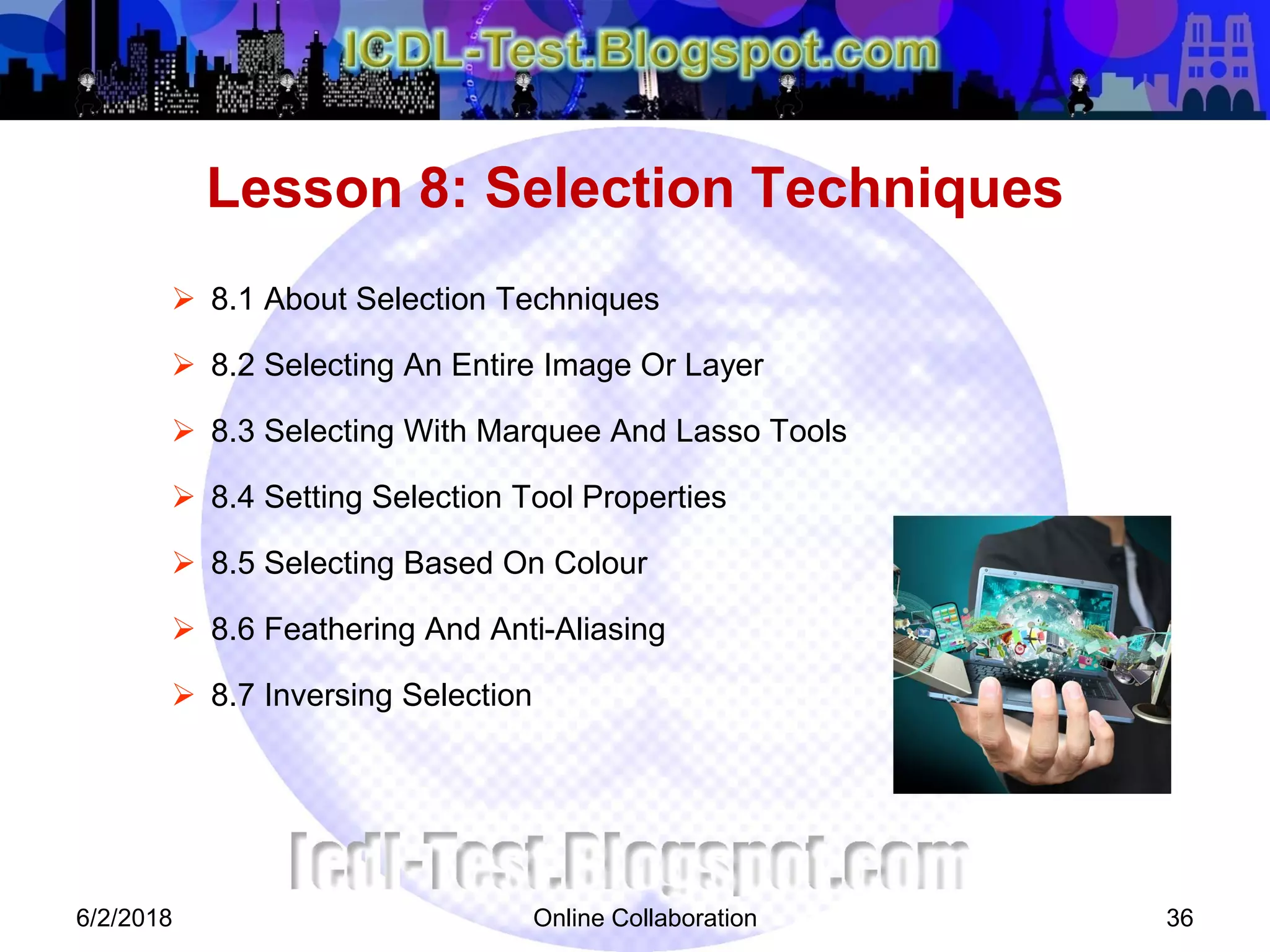 Online Collaboration 36
 8.1 About Selection Techniques
 8.2 Selecting An Entire Image Or Layer
 8.3 Selecting With Marquee And Lasso Tools
 8.4 Setting Selection Tool Properties
 8.5 Selecting Based On Colour
 8.6 Feathering And Anti-Aliasing
 8.7 Inversing Selection
Lesson 8: Selection Techniques
6/2/2018
 