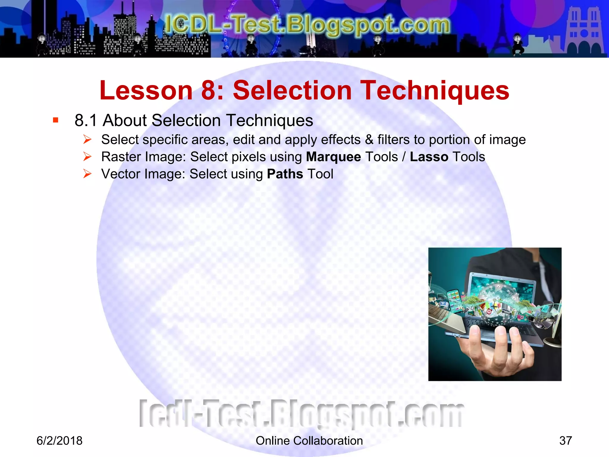 Online Collaboration 37
 8.1 About Selection Techniques
 Select specific areas, edit and apply effects & filters to portion of image
 Raster Image: Select pixels using Marquee Tools / Lasso Tools
 Vector Image: Select using Paths Tool
Lesson 8: Selection Techniques
6/2/2018
 