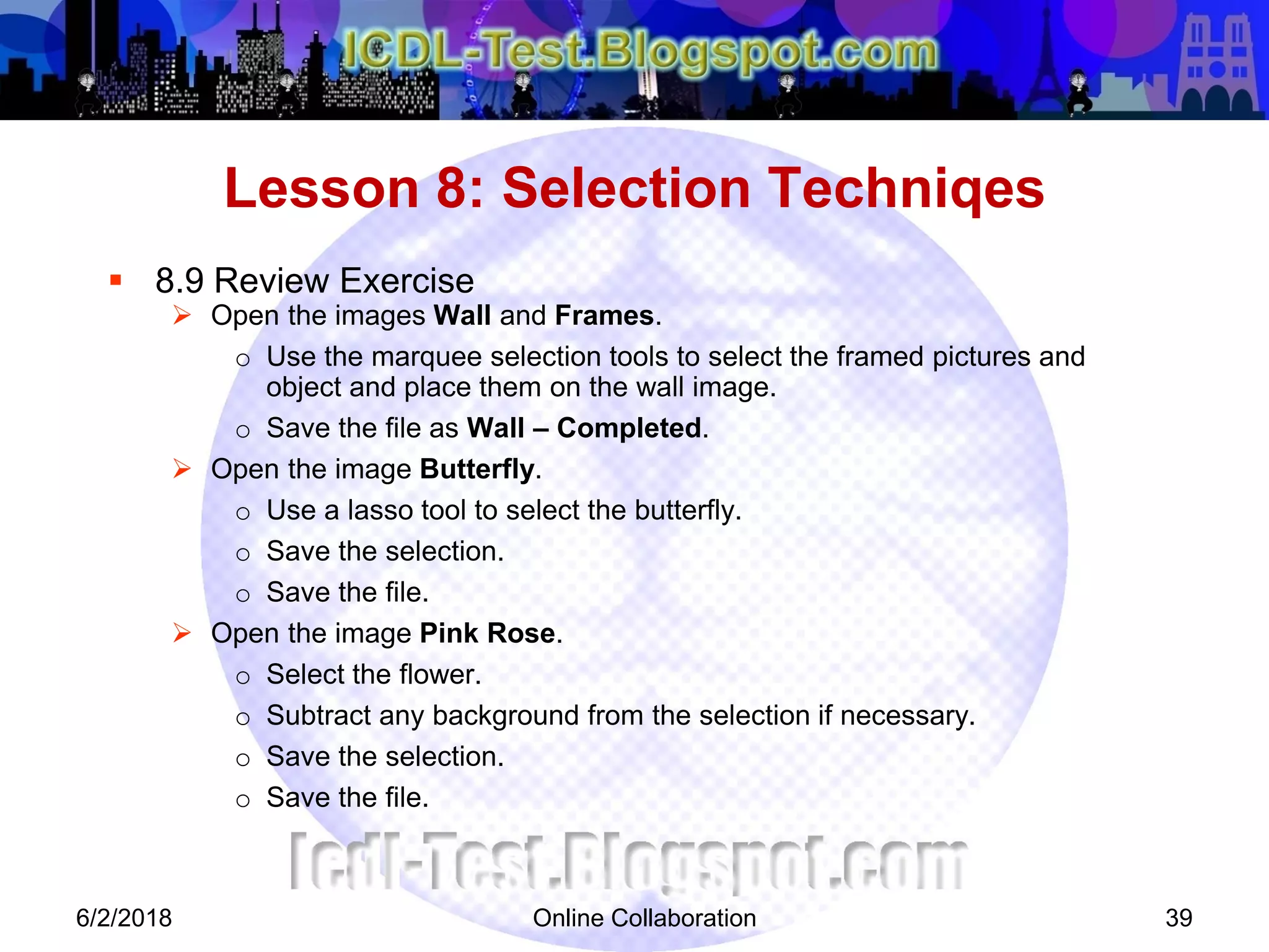 Online Collaboration 39
 8.9 Review Exercise
 Open the images Wall and Frames.
o Use the marquee selection tools to select the framed pictures and
object and place them on the wall image.
o Save the file as Wall – Completed.
 Open the image Butterfly.
o Use a lasso tool to select the butterfly.
o Save the selection.
o Save the file.
 Open the image Pink Rose.
o Select the flower.
o Subtract any background from the selection if necessary.
o Save the selection.
o Save the file.
Lesson 8: Selection Techniqes
6/2/2018
 