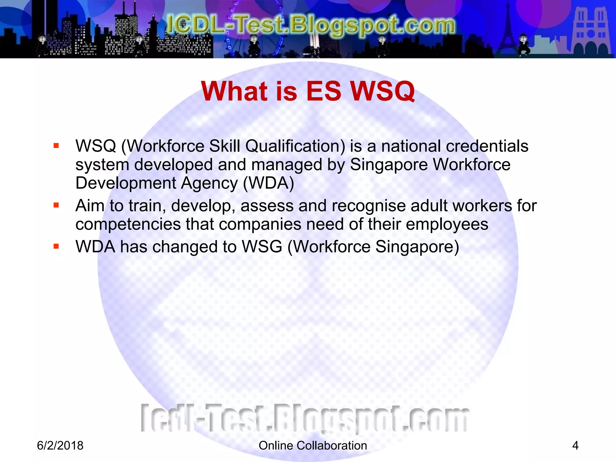 Online Collaboration 4
 WSQ (Workforce Skill Qualification) is a national credentials
system developed and managed by Singapore Workforce
Development Agency (WDA)
 Aim to train, develop, assess and recognise adult workers for
competencies that companies need of their employees
 WDA has changed to WSG (Workforce Singapore)
What is ES WSQ
6/2/2018
 