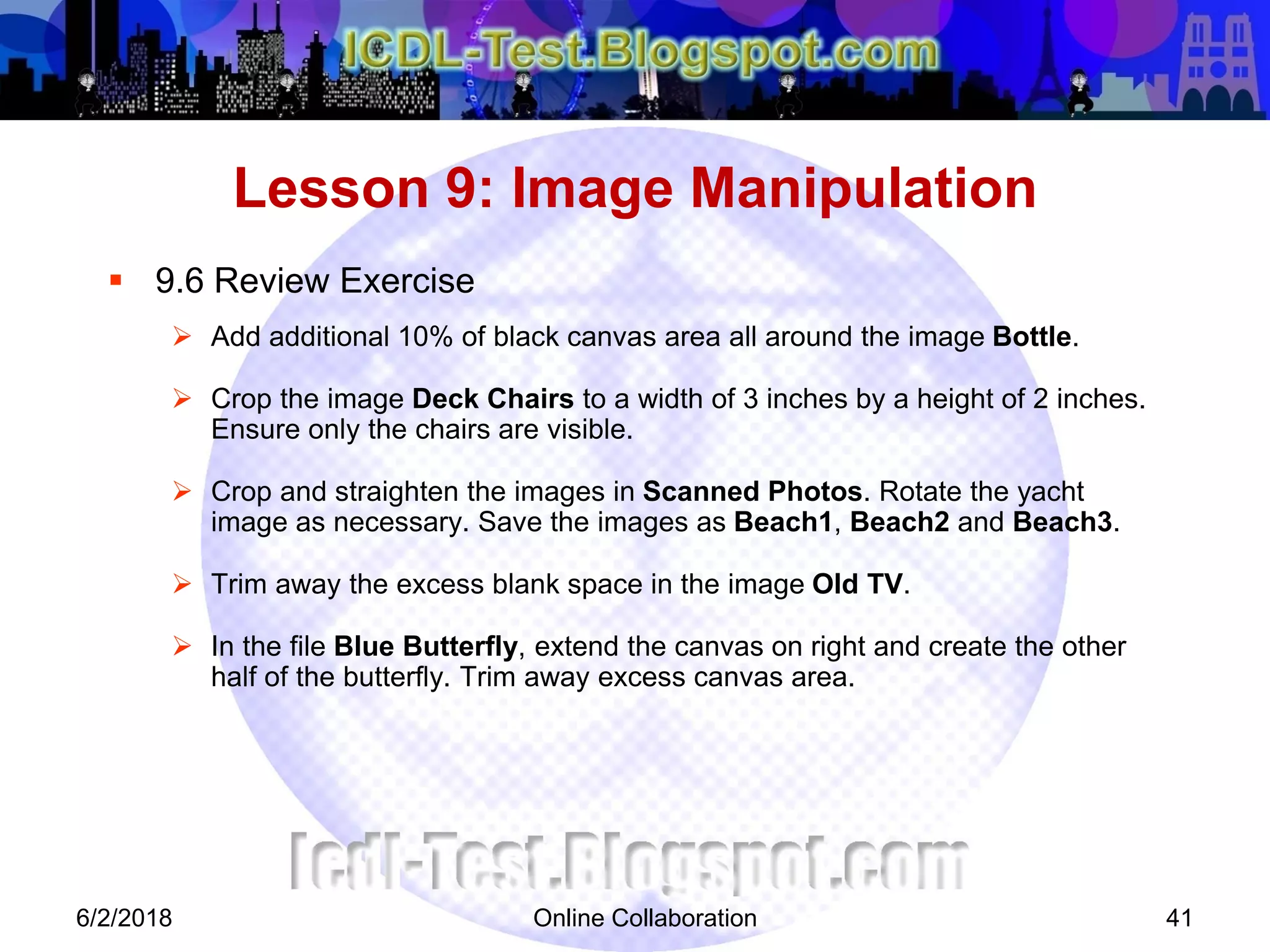 Online Collaboration 41
 9.6 Review Exercise
 Add additional 10% of black canvas area all around the image Bottle.
 Crop the image Deck Chairs to a width of 3 inches by a height of 2 inches.
Ensure only the chairs are visible.
 Crop and straighten the images in Scanned Photos. Rotate the yacht
image as necessary. Save the images as Beach1, Beach2 and Beach3.
 Trim away the excess blank space in the image Old TV.
 In the file Blue Butterfly, extend the canvas on right and create the other
half of the butterfly. Trim away excess canvas area.
Lesson 9: Image Manipulation
6/2/2018
 