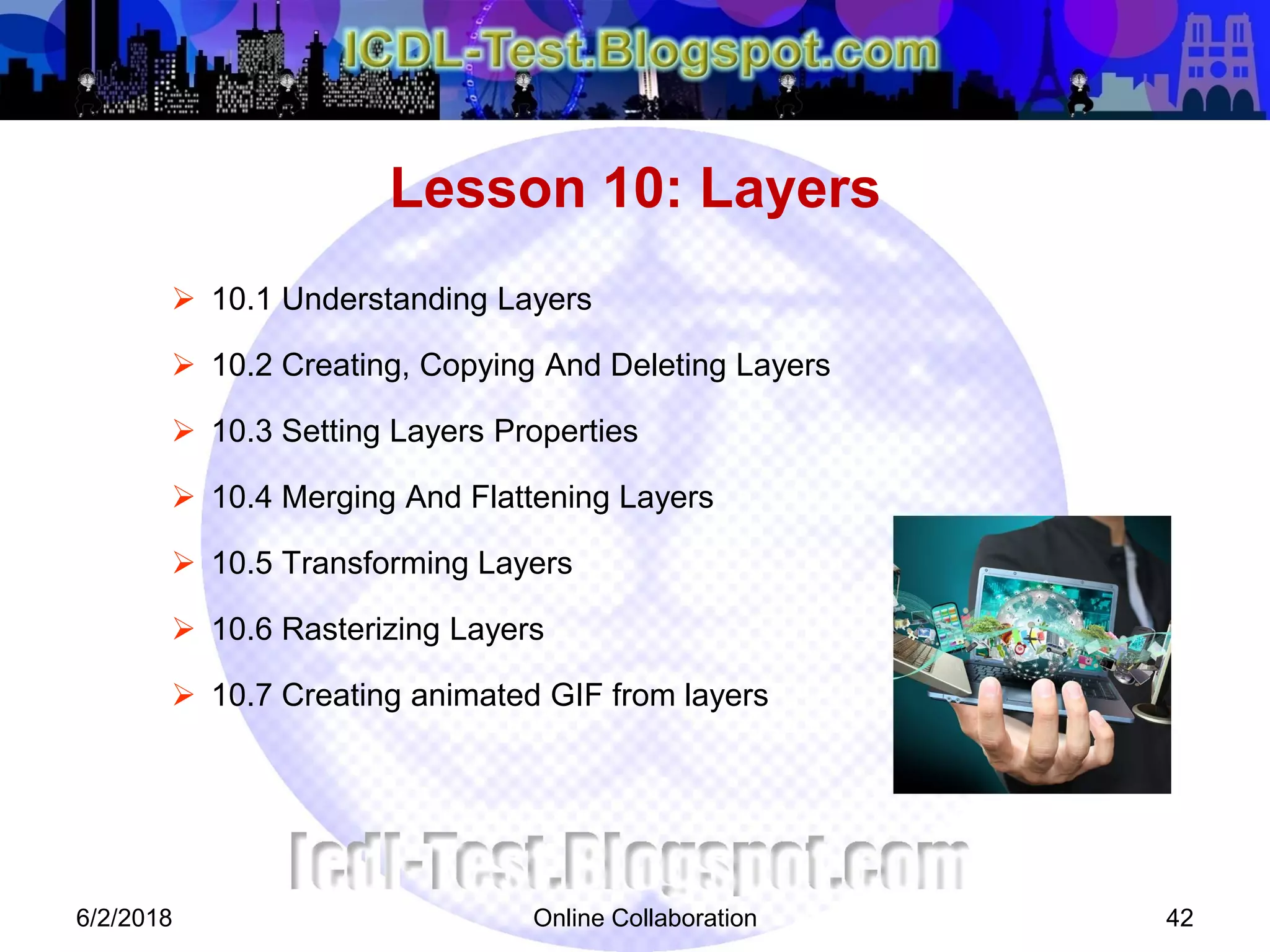 Online Collaboration 42
 10.1 Understanding Layers
 10.2 Creating, Copying And Deleting Layers
 10.3 Setting Layers Properties
 10.4 Merging And Flattening Layers
 10.5 Transforming Layers
 10.6 Rasterizing Layers
 10.7 Creating animated GIF from layers
Lesson 10: Layers
6/2/2018
 