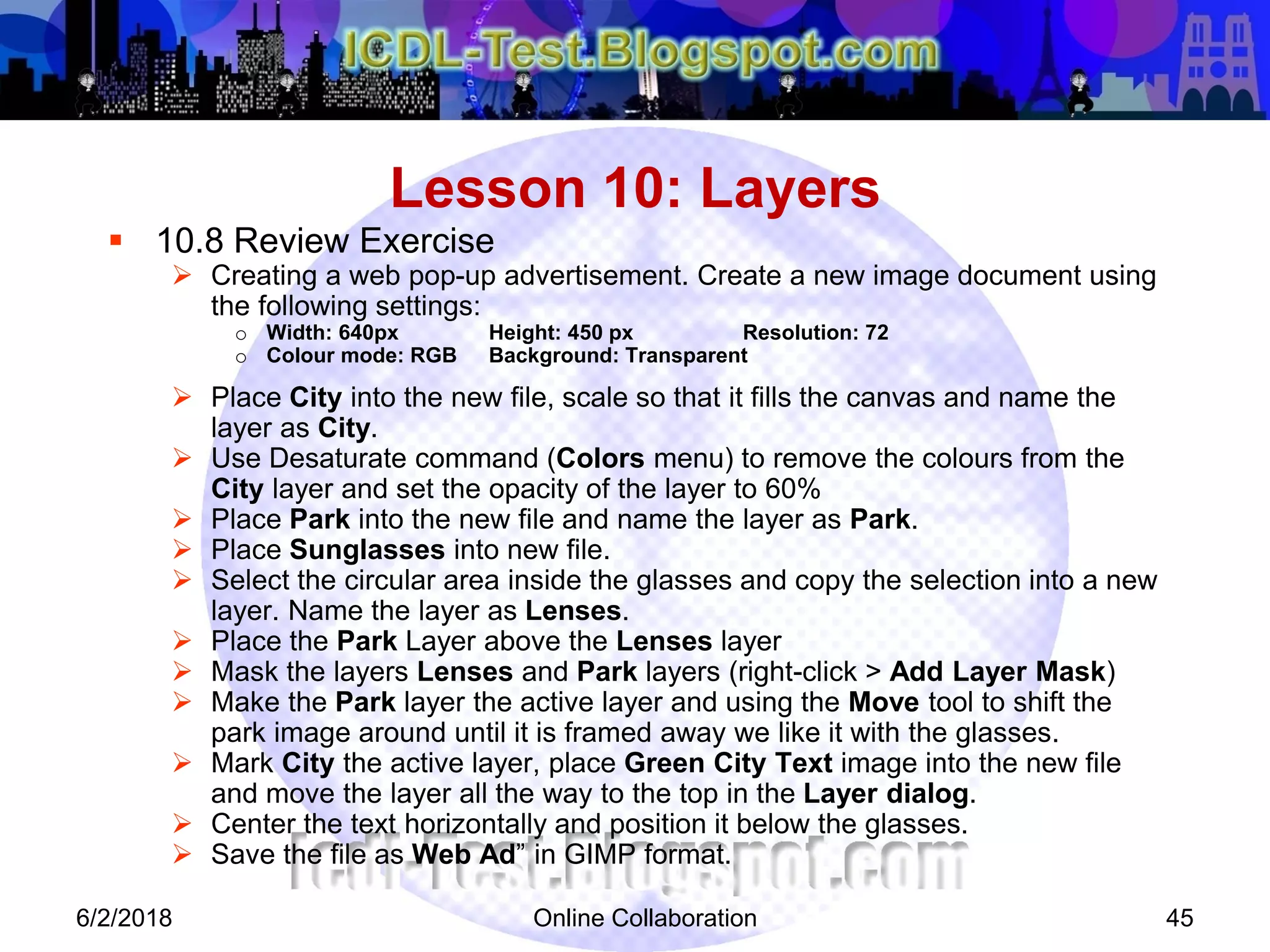 Online Collaboration 45
 10.8 Review Exercise
 Creating a web pop-up advertisement. Create a new image document using
the following settings:
o Width: 640px Height: 450 px Resolution: 72
o Colour mode: RGB Background: Transparent
 Place City into the new file, scale so that it fills the canvas and name the
layer as City.
 Use Desaturate command (Colors menu) to remove the colours from the
City layer and set the opacity of the layer to 60%
 Place Park into the new file and name the layer as Park.
 Place Sunglasses into new file.
 Select the circular area inside the glasses and copy the selection into a new
layer. Name the layer as Lenses.
 Place the Park Layer above the Lenses layer
 Mask the layers Lenses and Park layers (right-click > Add Layer Mask)
 Make the Park layer the active layer and using the Move tool to shift the
park image around until it is framed away we like it with the glasses.
 Mark City the active layer, place Green City Text image into the new file
and move the layer all the way to the top in the Layer dialog.
 Center the text horizontally and position it below the glasses.
 Save the file as Web Ad” in GIMP format.
Lesson 10: Layers
6/2/2018
 