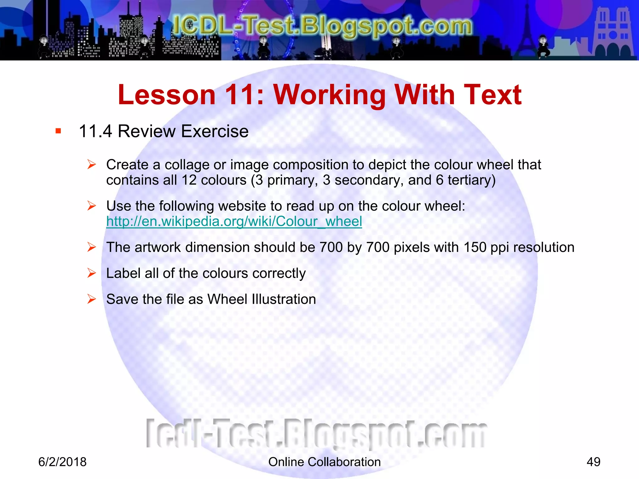 Online Collaboration 49
 11.4 Review Exercise
 Create a collage or image composition to depict the colour wheel that
contains all 12 colours (3 primary, 3 secondary, and 6 tertiary)
 Use the following website to read up on the colour wheel:
http://en.wikipedia.org/wiki/Colour_wheel
 The artwork dimension should be 700 by 700 pixels with 150 ppi resolution
 Label all of the colours correctly
 Save the file as Wheel Illustration
Lesson 11: Working With Text
6/2/2018
 