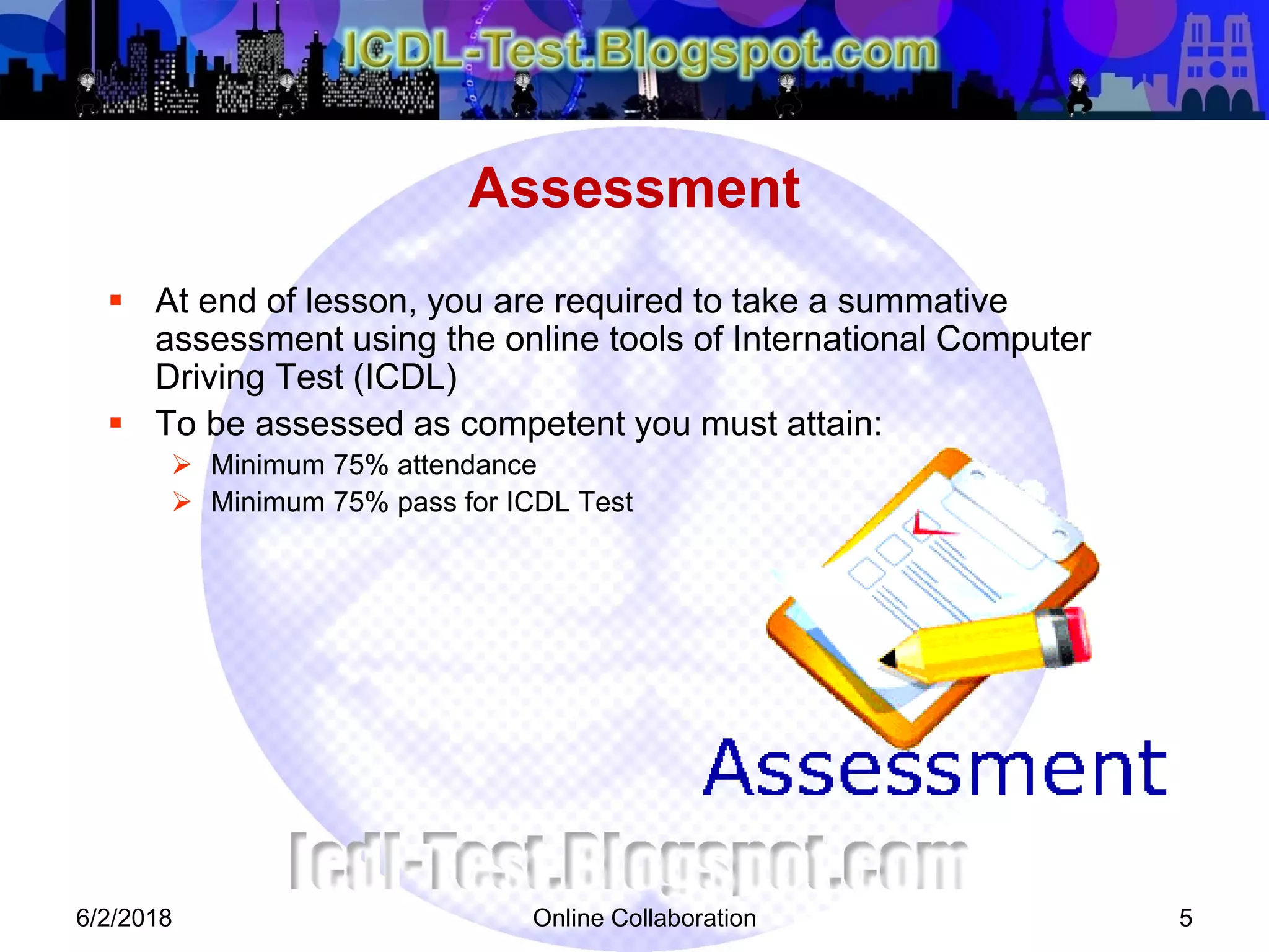Online Collaboration 5
 At end of lesson, you are required to take a summative
assessment using the online tools of International Computer
Driving Test (ICDL)
 To be assessed as competent you must attain:
 Minimum 75% attendance
 Minimum 75% pass for ICDL Test
Assessment
6/2/2018
 