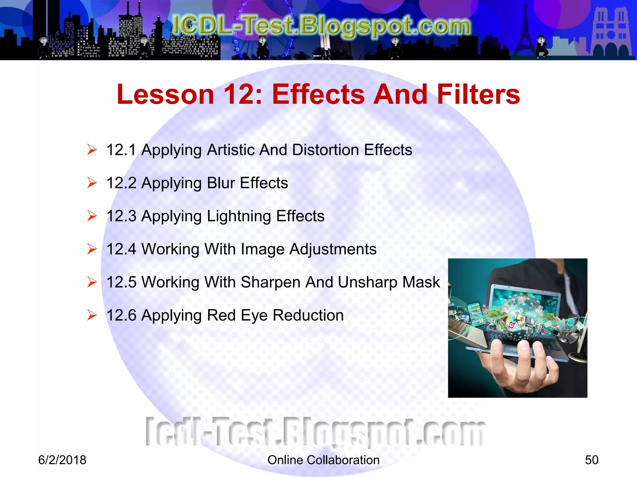 Online Collaboration 50
 12.1 Applying Artistic And Distortion Effects
 12.2 Applying Blur Effects
 12.3 Applying Lightning Effects
 12.4 Working With Image Adjustments
 12.5 Working With Sharpen And Unsharp Mask
 12.6 Applying Red Eye Reduction
Lesson 12: Effects And Filters
6/2/2018
 