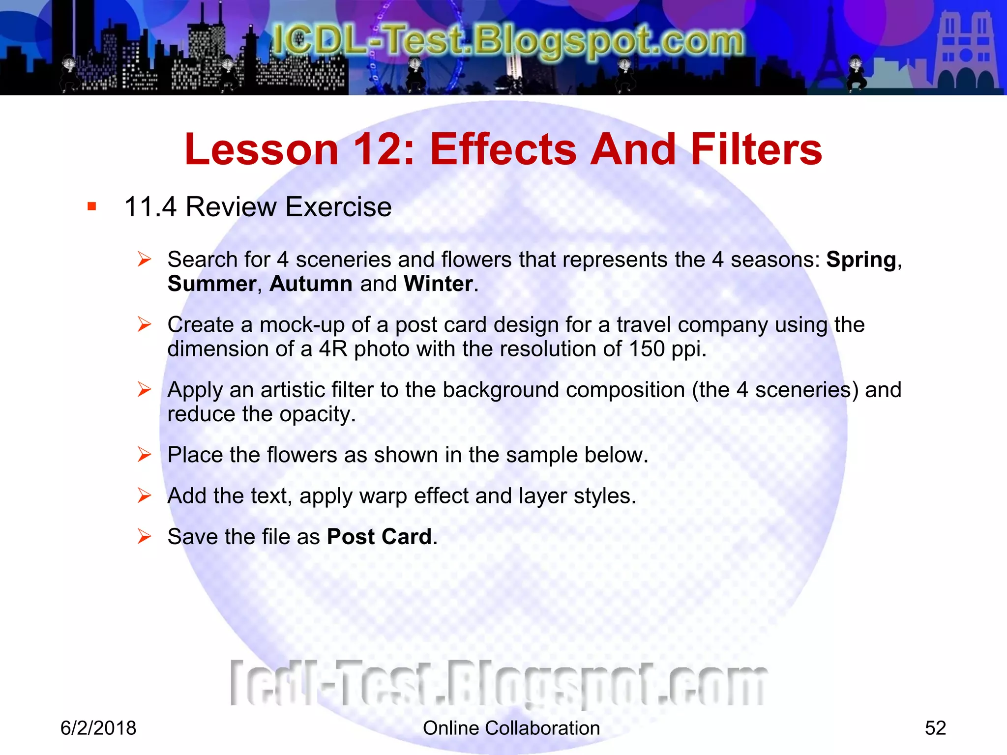 Online Collaboration 52
 11.4 Review Exercise
 Search for 4 sceneries and flowers that represents the 4 seasons: Spring,
Summer, Autumn and Winter.
 Create a mock-up of a post card design for a travel company using the
dimension of a 4R photo with the resolution of 150 ppi.
 Apply an artistic filter to the background composition (the 4 sceneries) and
reduce the opacity.
 Place the flowers as shown in the sample below.
 Add the text, apply warp effect and layer styles.
 Save the file as Post Card.
Lesson 12: Effects And Filters
6/2/2018
 