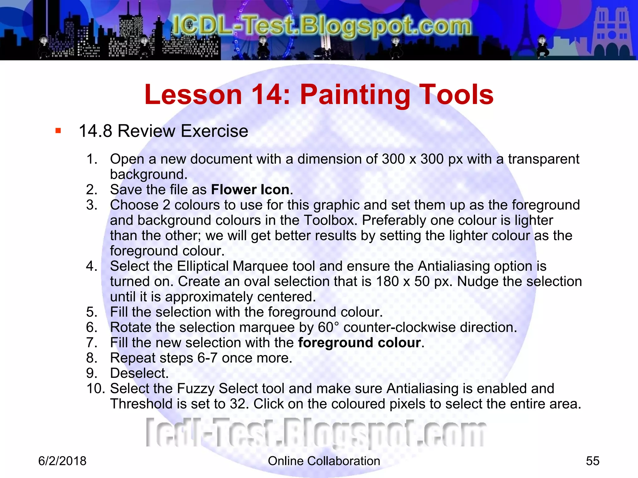Online Collaboration 55
 14.8 Review Exercise
1. Open a new document with a dimension of 300 x 300 px with a transparent
background.
2. Save the file as Flower Icon.
3. Choose 2 colours to use for this graphic and set them up as the foreground
and background colours in the Toolbox. Preferably one colour is lighter
than the other; we will get better results by setting the lighter colour as the
foreground colour.
4. Select the Elliptical Marquee tool and ensure the Antialiasing option is
turned on. Create an oval selection that is 180 x 50 px. Nudge the selection
until it is approximately centered.
5. Fill the selection with the foreground colour.
6. Rotate the selection marquee by 60° counter-clockwise direction.
7. Fill the new selection with the foreground colour.
8. Repeat steps 6-7 once more.
9. Deselect.
10. Select the Fuzzy Select tool and make sure Antialiasing is enabled and
Threshold is set to 32. Click on the coloured pixels to select the entire area.
Lesson 14: Painting Tools
6/2/2018
 