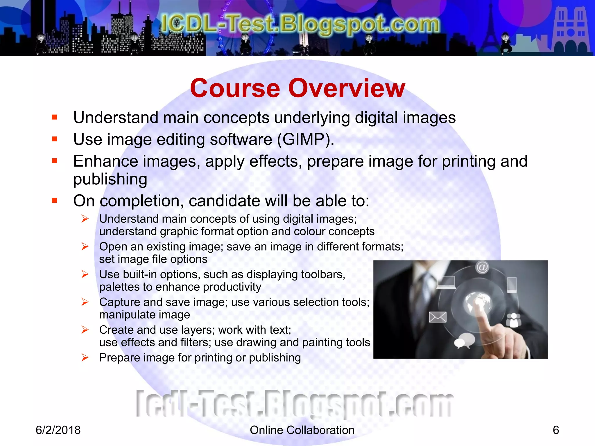 Online Collaboration 6
 Understand main concepts underlying digital images
 Use image editing software (GIMP).
 Enhance images, apply effects, prepare image for printing and
publishing
 On completion, candidate will be able to:
 Understand main concepts of using digital images;
understand graphic format option and colour concepts
 Open an existing image; save an image in different formats;
set image file options
 Use built-in options, such as displaying toolbars,
palettes to enhance productivity
 Capture and save image; use various selection tools;
manipulate image
 Create and use layers; work with text;
use effects and filters; use drawing and painting tools
 Prepare image for printing or publishing
Course Overview
6/2/2018
 
