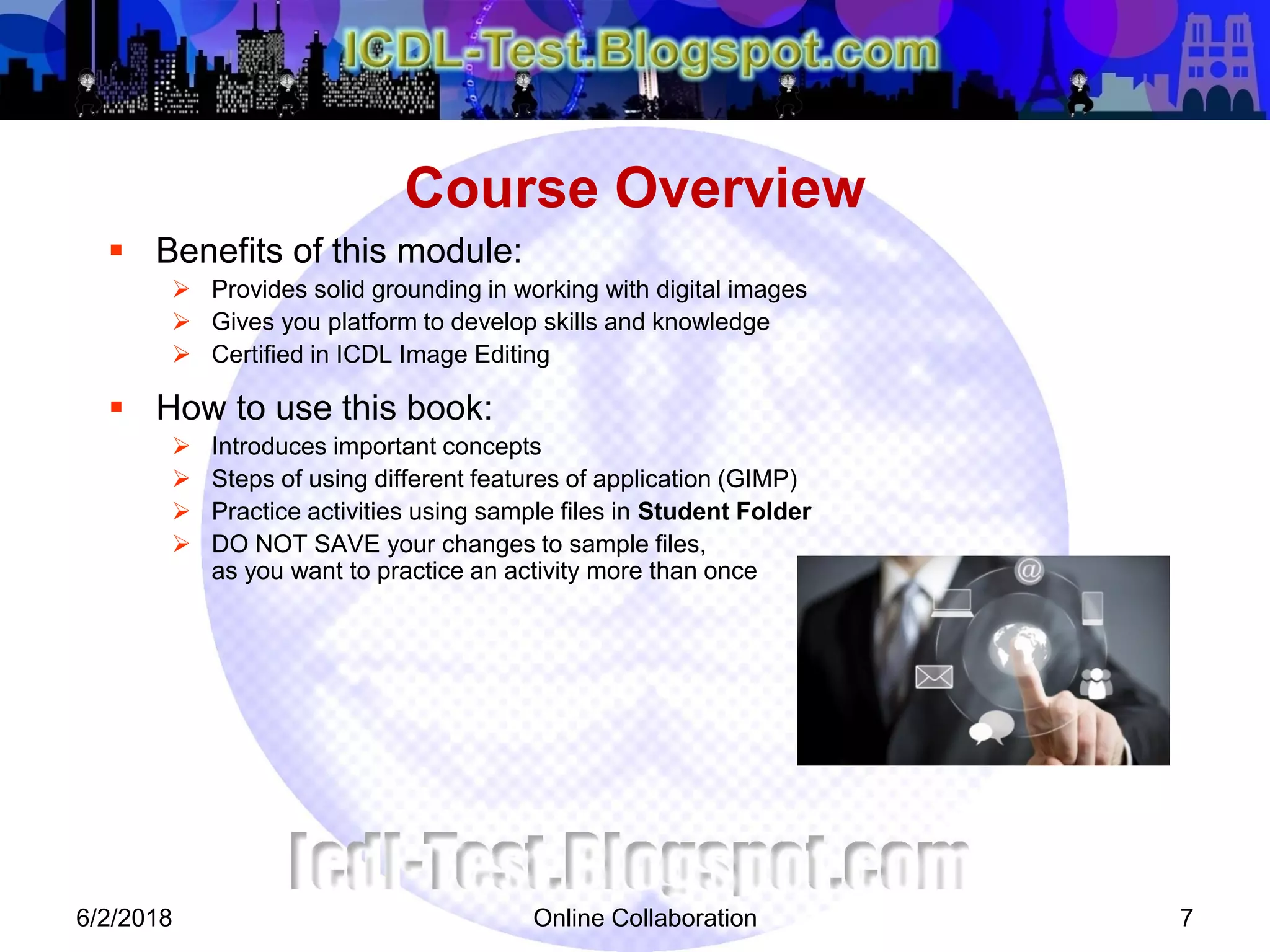 Online Collaboration 7
 Benefits of this module:
 Provides solid grounding in working with digital images
 Gives you platform to develop skills and knowledge
 Certified in ICDL Image Editing
 How to use this book:
 Introduces important concepts
 Steps of using different features of application (GIMP)
 Practice activities using sample files in Student Folder
 DO NOT SAVE your changes to sample files,
as you want to practice an activity more than once
Course Overview
6/2/2018
 