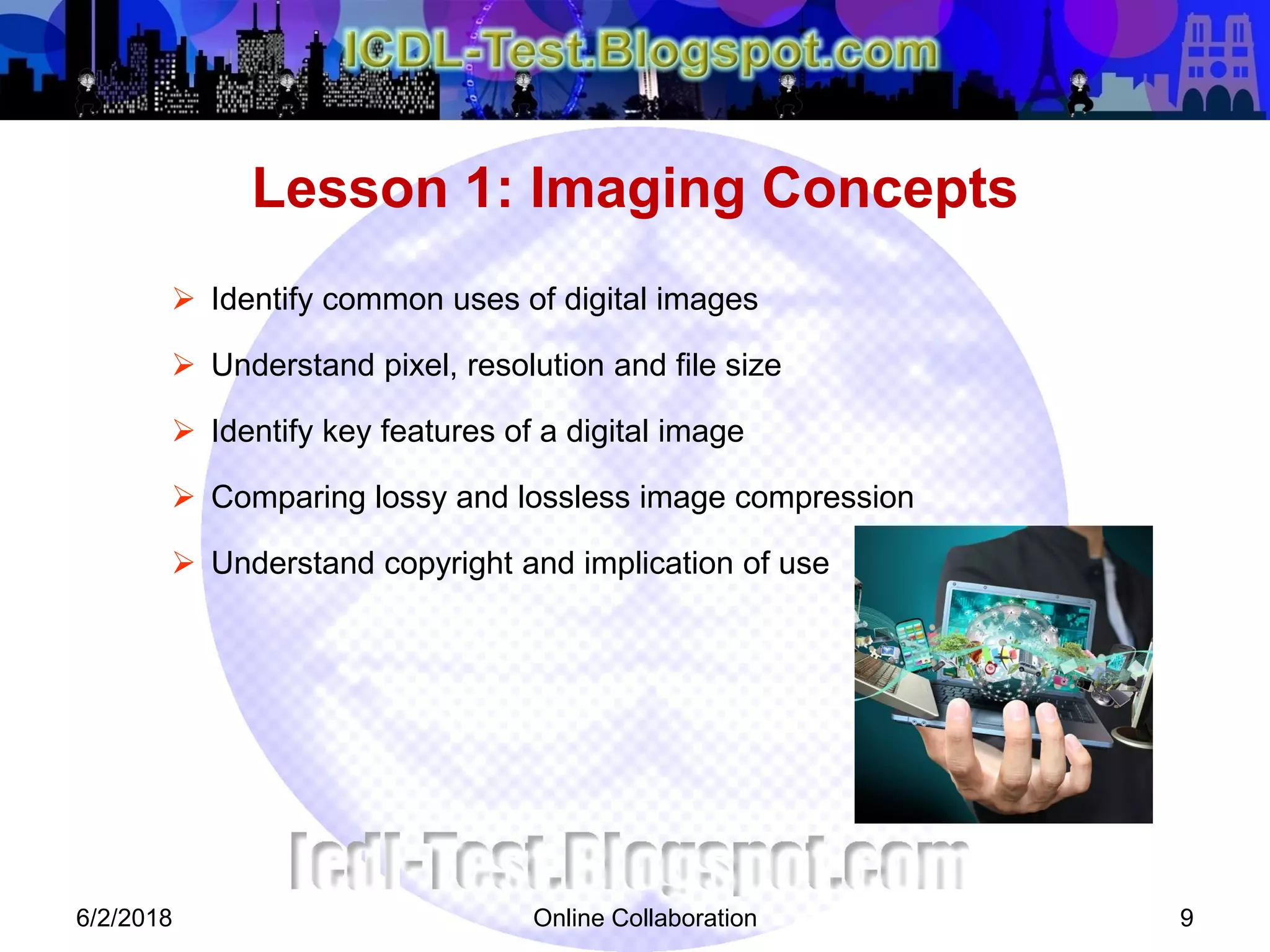 Online Collaboration 9
 Identify common uses of digital images
 Understand pixel, resolution and file size
 Identify key features of a digital image
 Comparing lossy and lossless image compression
 Understand copyright and implication of use
Lesson 1: Imaging Concepts
6/2/2018
 