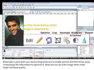 Optimise  Crop  Resample  Brightness  Sharpen   & Contrast Resample is used when you resize a large picture to a smaller picture and then throw away unnecessary file information to optimise it. Note one you do it the image when made larger will loose quality.  
