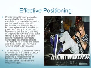 Effective Positioning 
 Positioning within images can be 
extremely effective as it allows 
creativity to be presented within the 
photos, which could also add 
personality. It is a unique way to 
express a photo and is different to 
just simply having a picture of a 
model/artist just standing normally. 
In the picture shown the artist, Justin 
Bieber, is sitting on a chair and 
leaning his feet on a keyboard 
surrounded with musical objects. 
This reflects his lifestyle and career 
and the dominance of his music, 
which is effective to visualize. 
 This would also be significant to use 
in my work as it is different, unique 
and effective to use various 
positions to reflect subjects or 
themes within the article or 
magazine that could be shown 
through imagery. 
 