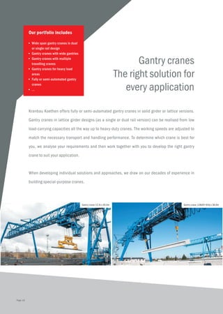 Gantry cranes
The right solution for
every application
Kranbau Koethen offers fully or semi-automated gantry cranes in solid girder or lattice versions.
Gantry cranes in lattice girder designs (as a single or dual rail version) can be realised from low
load-carrying capacities all the way up to heavy-duty cranes. The working speeds are adjusted to
match the necessary transport and handling performance. To determine which crane is best for
you, we analyse your requirements and then work together with you to develop the right gantry
crane to suit your application.
When developing individual solutions and approaches, we draw on our decades of experience in
building special-purpose cranes.
Our portfolio includes
■	 Wide span gantry cranes in dual 	
	 or single rail design
■	 Gantry cranes with wide gantries
■	 Gantry cranes with multiple 	
	 travelling cranes
■	 Gantry cranes for heavy load 	
	areas
■	 Fully or semi-automated gantry 	
	cranes
■	 ...
Gantry crane 12,5t x 40,0m Gantry crane 128(64+64)t x 38,6m
Page 10
 