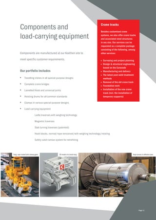 Components and
load-carrying equipment
Components are manufactured at our Koethen site to
meet specific customer requirements.
Our portfolio includes
■	 Travelling cranes in all special-purpose designs
■	 Complete crane bridges
■	 Lamelled Hook and universal joints
■	 Hoisting drums for all common standards
■	 Clamps in various special-purpose designs
■	 Load-carrying equipment
	 Ladle traverses with weighing technology
	 Magnetic traverses
	 Slab turning traverses (patented)
	 Hook blocks, normal/rope-tensioned/with weighing technology/rotating
	 Safety catch sensor system for retrofitting
Crane tracks
Besides customised crane
systems, we also offer crane tracks
and associated steel structures
in any size. Our services can be
requested as a complete package
consisting of the following, among
other services:
■	 Surveying and project planning
■	 Design & structural engineering 	
	 based on the Eurocode
■	 Manufacturing and delivery
■	 The latest post-weld treatment 	
	methods
■	 Removal of the old crane track
■	 Foundation work
■	 Installation of the new crane
	 track (incl. the installation of 	
	 temporary supports)
3D model of a block tong Rope drums in different sizes
Page 11
Tong, rope-locked with slewing gear
 