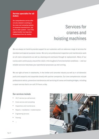Services for
cranes and
hoisting machines
We are always on hand to provide support to our customers with an extensive range of services for
standard and special-purpose cranes. We carry out professional inspection and maintenance work
on all crane components as well as cleaning and overhauls through to replacement. Many of our
cranes work continuously around the clock in the toughest of environmental conditions — and our
reliable services help keep your operational processes up and running.
We are right at home in steelworks, in the timber and concrete industry as well as in all domestic
ports and seaports and cooperate closely with partner companies. Our core competencies include
professional advice, preventive maintenance and servicing of cranes and loading bridges, including
a repair service that is on-call 24-hours a day.
Service specialist for all
makes
Our comprehensive service offer
not only extends to working on
the crane and conveying systems
of renowned manufacturers, but
also to older systems - even if the
original builder has long since
disappeared from the market.
Our services include
■	 24/7 service (on-call service)
■	 Crane service and consulting
■	 Inspections and maintenance
■	 Repairs / installation / modernisation
■	 Engineering services
■	Training
■	...
Repair of components
Page 12
 