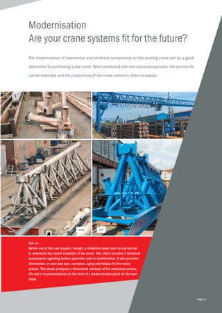 The modernisation of mechanical and electrical components on the existing crane can be a good
alternative to purchasing a new crane. When combined with new crane components, the service life
can be extended and the productivity of the crane system is often increased.
Modernisation
Are your crane systems fit for the future?
Ask us:
Before any of this can happen, though, a reliability study must be carried out
to determine the curent condition of the crane. This check includes a technical
assessment regarding further operation and/or modification. It also provides
information on wear and tear, corrosion, aging and fatigue for the crane
system. This check produces a theoretical estimate of the remaining service
life and a recommendation (in the form of a modernisation plan) for the next
steps.
before after
Page 13
 