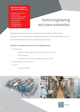 Control engineering
and crane automation
We develop tailored and reliable crane concepts for crane controls and drives in close
cooperation with our customers. As a seasoned service provider in process optimisation, we are
always looking to boost the customer‘s productivity and efficiency.
We offer our customers know-how in the following areas
■	 Drive technology
	 e.g.Feed and energy recovery unit to supply connected motor modules
■	 Control technology
	 e.g. Communication and signal processing via modern bus systems
■	 Electrical equipment for crane systems*
■	Services
	 e.g. SPS programming
*Electrical equipment 	
	 for crane systems, e.g.:
■	 Controls for crane systems
■	 Remote controls
■	 Collision protection systems
■	 Synchronisation controls
■	 Anti-sway systems
■	 Gripper controls
■	 Positioning controls
■	 Automatic systems
Detailed planning Complete installations and e-assemblies
Page 14
 