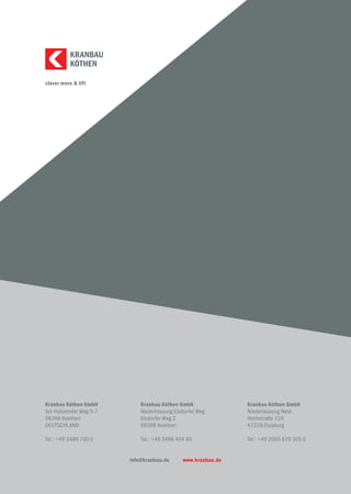 clever move & lift
KÖTHEN
KRANBAU
Kranbau Köthen GmbH
Am Hollaender Weg 5-7
06366 Koethen
DEUTSCHLAND
Tel.: +49 3496 700 0
Kranbau Köthen GmbH
Niederlassung Elsdorfer Weg
Elsdorfer Weg 2
06366 Koethen
Tel.: +49 3496 404 80
Kranbau Köthen GmbH
Niederlassung West
Hochstraße 126
47228 Duisburg
Tel.: +49 2065 679 305 0
info@kranbau.de www.kranbau.de
 