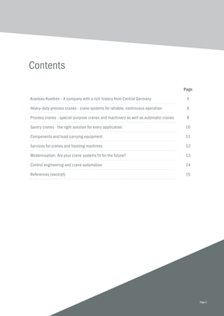 Contents
Page 3
Page
Kranbau Koethen - A company with a rich history from Central Germany 4
Heavy-duty process cranes - crane systems for reliable, continuous operation 6
Process cranes - special-purpose cranes and machinery as well as automatic cranes 8
Gantry cranes - the right solution for every application 10
Components and load-carrying equipment 11
Services for cranes and hoisting machines 12
Modernisation: Are your crane systems fit for the future? 13
Control engineering and crane automation 14
References (excerpt) 15
 