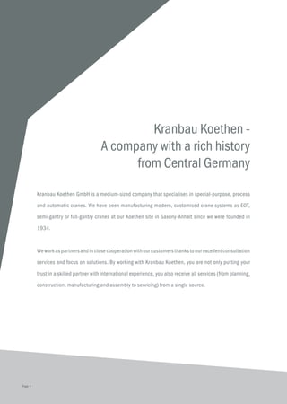 Kranbau Koethen -
A company with a rich history
from Central Germany
Kranbau Koethen GmbH is a medium-sized company that specialises in special-purpose, process
and automatic cranes. We have been manufacturing modern, customised crane systems as EOT,
semi-gantry or full-gantry cranes at our Koethen site in Saxony-Anhalt since we were founded in
1934.
Weworkaspartnersandinclosecooperationwithourcustomersthankstoourexcellentconsultation
services and focus on solutions. By working with Kranbau Koethen, you are not only putting your
trust in a skilled partner with international experience, you also receive all services (from planning,
construction, manufacturing and assembly to servicing) from a single source.
Page 4
 