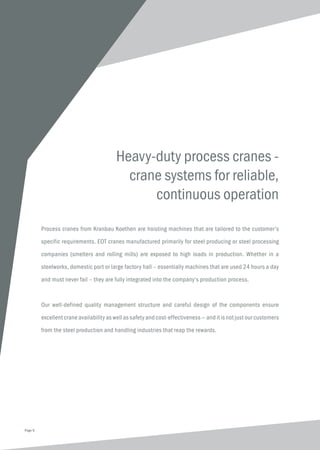 Heavy-duty process cranes -
crane systems for reliable,
continuous operation
Process cranes from Kranbau Koethen are hoisting machines that are tailored to the customer’s
specific requirements. EOT cranes manufactured primarily for steel producing or steel processing
companies (smelters and rolling mills) are exposed to high loads in production. Whether in a
steelworks, domestic port or large factory hall – essentially machines that are used 24 hours a day
and must never fail – they are fully integrated into the company‘s production process.
Our well-defined quality management structure and careful design of the components ensure
excellent crane availability as well as safety and cost-effectiveness — and it is not just our customers
from the steel production and handling industries that reap the rewards.
Page 6
 
