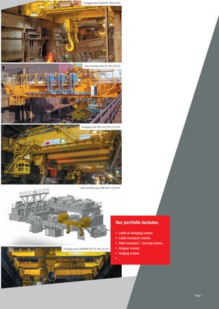 Charging crane 250(230-150)t x 24m
Slab handling crane 52/16t x 28,2m
Charging crane 500-125/25t x 22,25m
Ladle handling crane 360-50t x 12,075m
Charging crane 260(280)-63/16-16t x 22,2m
Our portfolio includes
■	 Ladle & charging cranes
■	 Ladle transport cranes
■	 Slab transport / turning cranes
■	 Gripper cranes
■	 Forging cranes
■	 ...
Page 7
 