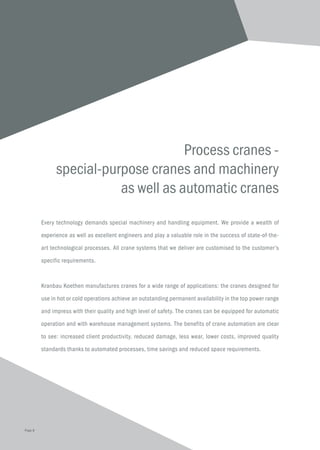 Process cranes -
special-purpose cranes and machinery
as well as automatic cranes
Every technology demands special machinery and handling equipment. We provide a wealth of
experience as well as excellent engineers and play a valuable role in the success of state-of-the-
art technological processes. All crane systems that we deliver are customised to the customer’s
specific requirements.
Kranbau Koethen manufactures cranes for a wide range of applications: the cranes designed for
use in hot or cold operations achieve an outstanding permanent availability in the top power range
and impress with their quality and high level of safety. The cranes can be equipped for automatic
operation and with warehouse management systems. The benefits of crane automation are clear
to see: increased client productivity, reduced damage, less wear, lower costs, improved quality
standards thanks to automated processes, time savings and reduced space requirements.
Page 8
 