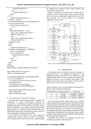 IAENG International Journal of Computer Science, 35:1, IJCS_35_1_03
______________________________________________________________________________________
            SEEDALTERNATE = 1                                   by reducing the correlation among image elements and
          Else                                                  increasing its entropy value.
             SEEDALTERNATE = 2                                     Image measurements (correlation and entropy) will be
       End If                                                   carried out on the original image and the encrypted images
 12: I = 0                                                      with and without transformation algorithm the results are
       Number-of-seed-changes (N) = 1                           then analyzed. The overview model of the proposed
 13: While I < NoBlocks                                         technique is shown in Fig.2.
   R = RandomNum between (zero and NoBlocks -1)
   If R is not selected Then
                                                                                             Original
     Assign location R to the block I                                                         Image
          I +=1
     Else                                                            Transformation
     If SEEDALTERNATE = 1 Then                                          process
        seed = seed + (HashValue1 Mod I) +1
        SEEDALTERNATE = 2
        Else                                                           Encryption                          Encryption
                                                                        Process               Key
        seed = seed + (HashValue2 Mod I) + 1                                                                Process
        SEEDALTERNATE = 1
   Randomize (seed)                                                     Ciphered                            Ciphered
                                                                         Image                               Image
   End If
   Else
        Number-of-seed-changes += 1                                    Statistical                          Statistical
                                                                        analysis                             analysis
   If Number-of-seed-changes > 500,000 then
       For K = 0 to NoBlocks -1
       If K not selected then                                         Measuremen           Comparison      Measuremen
          Assign location K to Block I                                 t results             Process        t results
             I=I+1                                                     Proposed
       End if                                                          Technique
                                                                                           Comparison        Blowfish
          Next K                                                                             results
   End if
 End if                                                           Fig. 2. An overview diagram of the proposed technique
 End While
 END CREATE_TRANSFORMATION_TABLE
                                                                                       IV. EXPERIMENTS
 Input: BMP image file, a string Key                               The method used to evaluate the present technique is
 Output: Transformation table                                   described in Fig. 2. The algorithm was applied on a bit
                                                                mapped (bmp) image that has the size of 300 pixels x 300
 ALGORITHM PERFORM_TRANSFORMATION                               pixels with 256 colors. In order to evaluate the impact of the
 1: For I = 0 to NoBlocks -1                                    number of blocks on the correlation and entropy, three
    1.1: Get the new location of block I from the               different cases were tested. The number of blocks and the
    transformation table                                        block sizes for each case are shown in Table I.
    1.2: Set block I in its new location
    END PERFORM_TRANSFORMATION
                                                                Table I Different Cases to Test the Impact of the Number of
                                                                Blocks on the Correlation and Entropy
   Input: Original Image (BMP image file) and
   Transformation table                                          Case Number          Number of blocks        Block size
   Output: Transformed Image.                                         1                   30×30          10 pixels × 10 pixels
                                                                      2                   60×60           5 pixels × 5 pixels
 B. Description of the combination technique                          3                  100×100          3 pixels × 3 pixels
    The block-based transformation algorithm is based on the
                                                                   Each case produces three output images; (a) a ciphered
 combination of image transformation followed by
                                                                image using the Blowfish algorithm, (b) a transformed image
 encryption (i.e. transformation algorithm followed by the
                                                                using the proposed algorithm, and (c) a ciphered image using
 Blowfish algorithm). The transformation algorithm and the
                                                                the proposed algorithm followed by the Blowfish algorithm.
 Blowfish algorithm use the original image to produce three
                                                                For the rest of this paper, we use image A, image B, image C,
 output images; (a) a ciphered image using Blowfish, (b) a
                                                                and image D to denote the original image, the ciphered image
 transformed image using a transformation process and (c) a
                                                                using the Blowfish algorithm, the transformed image, and the
 transformed image encrypted using Blowfish.
                                                                ciphered image using the proposed algorithm followed by the
    The correlation and entropy of the three images are
                                                                Blowfish algorithm respectively.
 computed and compared with each other. This technique
                                                                   Correlation and entropy are computed for each case
 aims at enhancing the security level of the encrypted images
                                                                according to equation (1) and equation (2).


                                (Advance online publication: 19 February 2008)
 