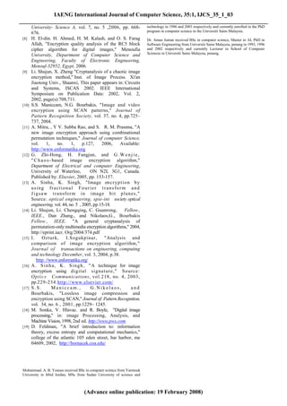 IAENG International Journal of Computer Science, 35:1, IJCS_35_1_03
______________________________________________________________________________________
        University- Science A, vol. 7, no. 5 ,2006, pp. 668-            technology in 1986 and 2003 respectively and currently enrolled in the PhD
                                                                        program in computer science in the Universiti Sains Malaysia.
        676.
 [8]    H. El-din. H. Ahmed, H. M. Kalash, and O. S. Farag              Dr. Aman Jantan received BSc in computer science, Master in AI, PhD in
        Allah, "Encryption quality analysis of the RC5 block            Software Engineering from Universiti Sains Malaysia, penang in 1993, 1996
        cipher algorithm for digital images," Menoufia                  and 2002 respectively and currently Lecturer in School of Computer
                                                                        Sciences in Universiti Sains Malaysia, penang.
        University, Department of Computer Science and
        Engineering, Faculty of Electronic Engineering,
        Menouf-32952, Egypt, 2006.
 [9]    Li. Shujun, X. Zheng "Cryptanalysis of a chaotic image
        encryption method," Inst. of Image Process. Xi'an
        Jiaotong Univ., Shaanxi, This paper appears in: Circuits
        and Systems, ISCAS 2002. IEEE International
        Symposium on Publication Date: 2002, Vol. 2,
        2002, page(s):708,711.
 [10]   S.S. Maniccam, N.G. Bourbakis, "Image and video
        encryption using SCAN patterns," Journal of
        Pattern Recognition Society, vol. 37, no. 4, pp.725–
        737, 2004.
 [11]   A. Mitra, , Y V. Subba Rao, and S. R. M. Prasnna, "A
        new image encryption approach using combinational
        permutation techniques," Journal of computer Science,
        vol.       1,   no.    1,     p.127,    2006,   Available:
        http://www.enformatika.org
 [12]   G. Zhi-Hong, H. Fangjun, and G . W e n j i e ,
        " C h a o s - based image encryption algorithm,"
        Department of Electrical and computer Engineering,
        University of Waterloo,           ON N2L 3G1, Canada.
        Published by: Elsevier, 2005, pp. 153-157.
 [13]   A. Sinha, K. Singh, "Image en c r yp t i o n b y
        using fractional Fourier transform and
        J i g s a w t r ansfo r m in image b it p lanes,"
        Source: optical engineering, spie-int society optical
        engineering, vol. 44, no. 5 , 2005, pp.15-18.
 [14]   Li. Shujun, Li. Chengqing, C. Guanrong,            Fellow.,
        IEEE., Dan Zhang., and Nikolaos,G., Bourbakis
        Fellow., IEEE. "A general cryptanalysis of
        permutation-only multimedia encryption algorithms," 2004,
        http://eprint.iacr. Org/2004/374.pdf
 [15]   I.      Ozturk,     I.Sogukpinar,         "Analysis and
        comparison of image encryption algorithm,"
        Journal of transactions on engineering, computing
        and technology December, vol. 3, 2004, p.38.
            http: //www.enformatika.org/
 [16]   A . S i n h a , K . S i n g h , " A technique for image
        encryption using d igital signatur e," So ur ce:
        Op tics Communications, vol.218, no. 4, 2003,
        pp.229-234.http://www.elsevier.com/
 [17]   S.S.          Maniccam.,          G.Nikolaos,         and
        Bourbakis, "Lossless image compression and
        encryption using SCAN," Journal of: Pattern Recognition,
        vol. 34, no. 6: , 2001, pp.1229– 1245.
 [18]   M. Sonka, V. Hlavac. and R. Boyle, "Digital image
        processing," in: image Processing, Analysis, and
        Machine Vision, 1998, 2nd ed. http://www.pws.com
 [19]   D. Feldman, "A brief introduction to: information
        theory, excess entropy and computational mechanics,"
        college of the atlantic 105 eden street, bar harbor, me
        04609, 2002, http://hornacek.coa.edu/




 Mohammad. A. B. Younes received BSc in computer science from Yarmouk
 University in Irbid Jordan, MSc from Sudan University of science and



                                    (Advance online publication: 19 February 2008)
 
