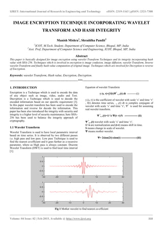 IJRET: International Journal of Research in Engineering and Technology eISSN: 2319-1163 | pISSN: 2321-7308
_______________________________________________________________________________________
Volume: 04 Issue: 02 | Feb-2015, Available @ http://www.ijret.org 310
IMAGE ENCRYPTION TECHNIQUE INCORPORATING WAVELET
TRANSFORM AND HASH INTEGRITY
Manish Mishra1
, Shraddha Pandit2
1
ICOT, M.Tech. Student, Department of Computer Science, Bhopal, MP, India
2
Asst. Prof, Department of Computer Science and Engineering, ICOT, Bhopal, MP, India
Abstract
This paper is basically designed for image encryption using wavelet Transform Techniques and its integrity incorporating hash
value with SHA-256. Techniques which is involved in encryption is image confusion, image diffusion, wavelet Transform, Inverse
wavelet Transform and finally hash value computation of original image. Techniques which are involved for Decryption is reverse
of Encryption.
Keywords: wavelet Transform, Hash value, Encryption, Decryption.
--------------------------------------------------------------------***------------------------------------------------------------------
1. INTRODUCTION
Encryption is a Technique which is used to encode the data
of any object such as image, video, audio and Text.
Decryption is a Technique which is used to decode the
encoded information based on our specific requirement [3].
In this paper wavelet transform has been used to encode the
information and reverse for decode the information. This
paper has been also introduced the integrity with security and
integrity is a higher level of security maintenance; here SHA-
256 has been used to balance the integrity approach of
cryptography.
1.1 Wavelet Transform
Wavelet Transform is used to have local parametric interval
based on time series. It is observed by two different passes
i.e. high pass and low pass. Low pass Technique is used to
find the nearest co-efficient and it goes further as a recursive
parameter, where as High pass is always constant. Discrete
Wavelet Transform (DWT) is used to find local time interval
[1].
Equation of wavelet Transform
γ (s, τ)=ʃ f(t)Ψ*
s, τ(t) dt ----------(i)
γ (s, τ) is the coefficient of wavelet with scale ‘s’ and time ‘τ’
, f(t) denotes time series, s, τ(t) dt is complex conjugate of
wavelet with scale ‘s’ and time ‘τ’, Ψ*
is used for assuming
real wavelet transform.
Ψ *
s, τ(t)=1/√s Ψ(t- τ)/S -------------- (ii)
Ψ *
s, τ(t) wavelet with scale ‘s’ and time ‘τ’.
1/√s are normalization and (t-τ) means shift in time.
S means change in scale of wavelet.
Ψ means mother wavelet.
Ψ= 2sinɵ(2t)-sinɵ(t) -----------------(iii)
Fig 1 Mother wavelet to find nearest co-efficient
 