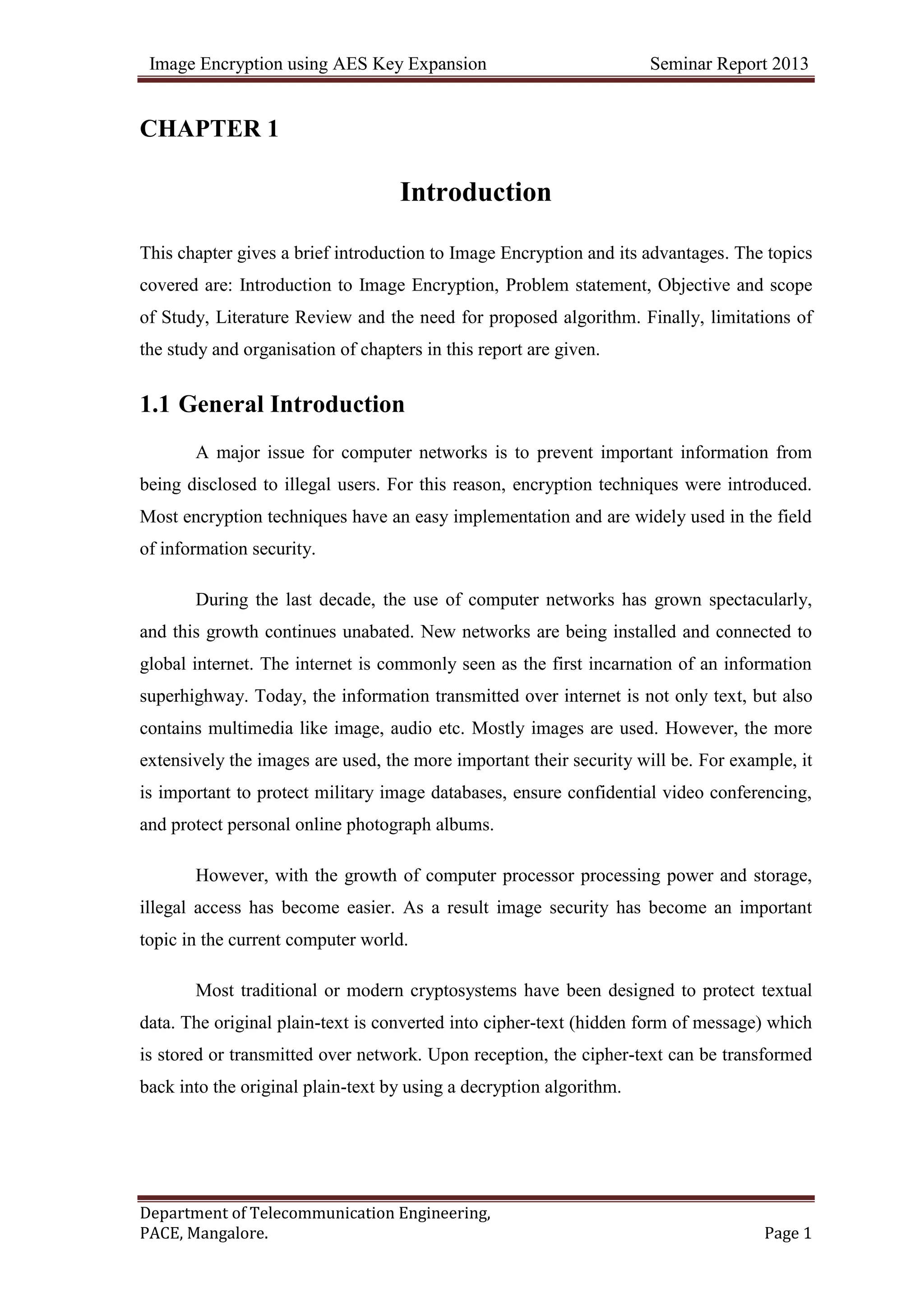 Image Encryption using AES Key Expansion Seminar Report 2013
Department of Telecommunication Engineering,
PACE, Mangalore. Page 1
CHAPTER 1
Introduction
This chapter gives a brief introduction to Image Encryption and its advantages. The topics
covered are: Introduction to Image Encryption, Problem statement, Objective and scope
of Study, Literature Review and the need for proposed algorithm. Finally, limitations of
the study and organisation of chapters in this report are given.
1.1 General Introduction
A major issue for computer networks is to prevent important information from
being disclosed to illegal users. For this reason, encryption techniques were introduced.
Most encryption techniques have an easy implementation and are widely used in the field
of information security.
During the last decade, the use of computer networks has grown spectacularly,
and this growth continues unabated. New networks are being installed and connected to
global internet. The internet is commonly seen as the first incarnation of an information
superhighway. Today, the information transmitted over internet is not only text, but also
contains multimedia like image, audio etc. Mostly images are used. However, the more
extensively the images are used, the more important their security will be. For example, it
is important to protect military image databases, ensure confidential video conferencing,
and protect personal online photograph albums.
However, with the growth of computer processor processing power and storage,
illegal access has become easier. As a result image security has become an important
topic in the current computer world.
Most traditional or modern cryptosystems have been designed to protect textual
data. The original plain-text is converted into cipher-text (hidden form of message) which
is stored or transmitted over network. Upon reception, the cipher-text can be transformed
back into the original plain-text by using a decryption algorithm.
 