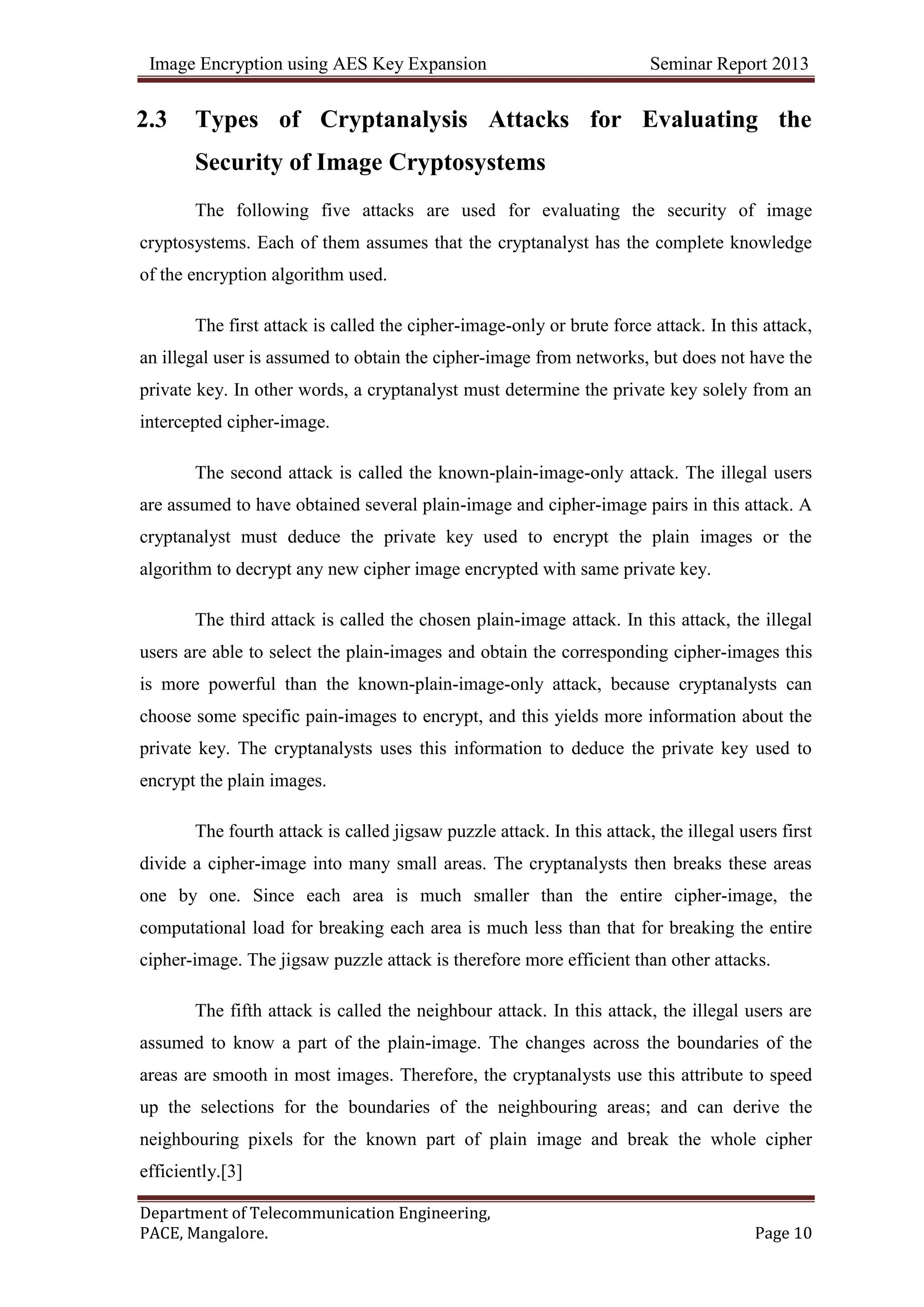 Image Encryption using AES Key Expansion Seminar Report 2013
Department of Telecommunication Engineering,
PACE, Mangalore. Page 10
2.3 Types of Cryptanalysis Attacks for Evaluating the
Security of Image Cryptosystems
The following five attacks are used for evaluating the security of image
cryptosystems. Each of them assumes that the cryptanalyst has the complete knowledge
of the encryption algorithm used.
The first attack is called the cipher-image-only or brute force attack. In this attack,
an illegal user is assumed to obtain the cipher-image from networks, but does not have the
private key. In other words, a cryptanalyst must determine the private key solely from an
intercepted cipher-image.
The second attack is called the known-plain-image-only attack. The illegal users
are assumed to have obtained several plain-image and cipher-image pairs in this attack. A
cryptanalyst must deduce the private key used to encrypt the plain images or the
algorithm to decrypt any new cipher image encrypted with same private key.
The third attack is called the chosen plain-image attack. In this attack, the illegal
users are able to select the plain-images and obtain the corresponding cipher-images this
is more powerful than the known-plain-image-only attack, because cryptanalysts can
choose some specific pain-images to encrypt, and this yields more information about the
private key. The cryptanalysts uses this information to deduce the private key used to
encrypt the plain images.
The fourth attack is called jigsaw puzzle attack. In this attack, the illegal users first
divide a cipher-image into many small areas. The cryptanalysts then breaks these areas
one by one. Since each area is much smaller than the entire cipher-image, the
computational load for breaking each area is much less than that for breaking the entire
cipher-image. The jigsaw puzzle attack is therefore more efficient than other attacks.
The fifth attack is called the neighbour attack. In this attack, the illegal users are
assumed to know a part of the plain-image. The changes across the boundaries of the
areas are smooth in most images. Therefore, the cryptanalysts use this attribute to speed
up the selections for the boundaries of the neighbouring areas; and can derive the
neighbouring pixels for the known part of plain image and break the whole cipher
efficiently.[3]
 