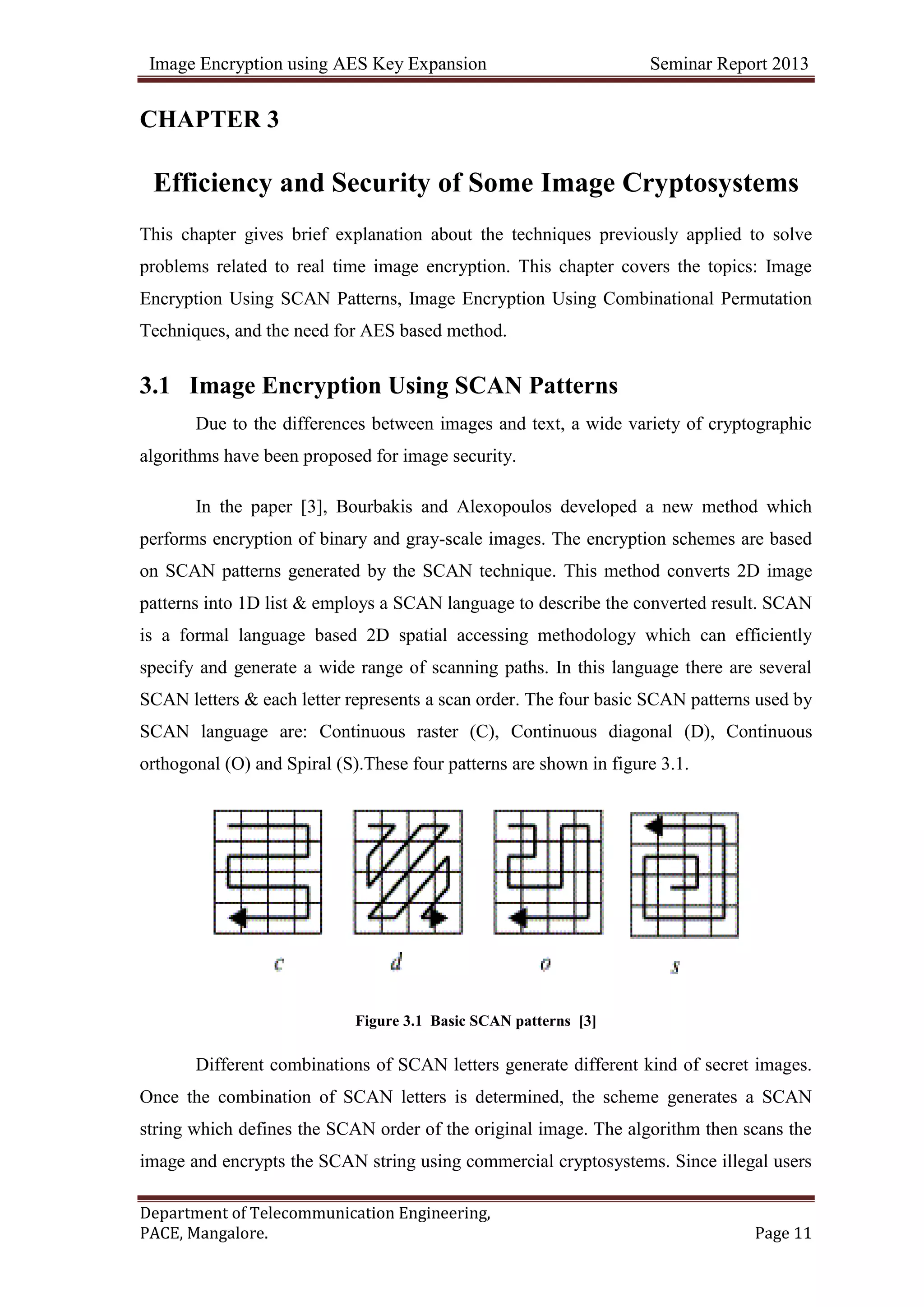 Image Encryption using AES Key Expansion Seminar Report 2013
Department of Telecommunication Engineering,
PACE, Mangalore. Page 11
CHAPTER 3
Efficiency and Security of Some Image Cryptosystems
This chapter gives brief explanation about the techniques previously applied to solve
problems related to real time image encryption. This chapter covers the topics: Image
Encryption Using SCAN Patterns, Image Encryption Using Combinational Permutation
Techniques, and the need for AES based method.
3.1 Image Encryption Using SCAN Patterns
Due to the differences between images and text, a wide variety of cryptographic
algorithms have been proposed for image security.
In the paper [3], Bourbakis and Alexopoulos developed a new method which
performs encryption of binary and gray-scale images. The encryption schemes are based
on SCAN patterns generated by the SCAN technique. This method converts 2D image
patterns into 1D list & employs a SCAN language to describe the converted result. SCAN
is a formal language based 2D spatial accessing methodology which can efficiently
specify and generate a wide range of scanning paths. In this language there are several
SCAN letters & each letter represents a scan order. The four basic SCAN patterns used by
SCAN language are: Continuous raster (C), Continuous diagonal (D), Continuous
orthogonal (O) and Spiral (S).These four patterns are shown in figure 3.1.
Figure 3.1 Basic SCAN patterns [3]
Different combinations of SCAN letters generate different kind of secret images.
Once the combination of SCAN letters is determined, the scheme generates a SCAN
string which defines the SCAN order of the original image. The algorithm then scans the
image and encrypts the SCAN string using commercial cryptosystems. Since illegal users
 