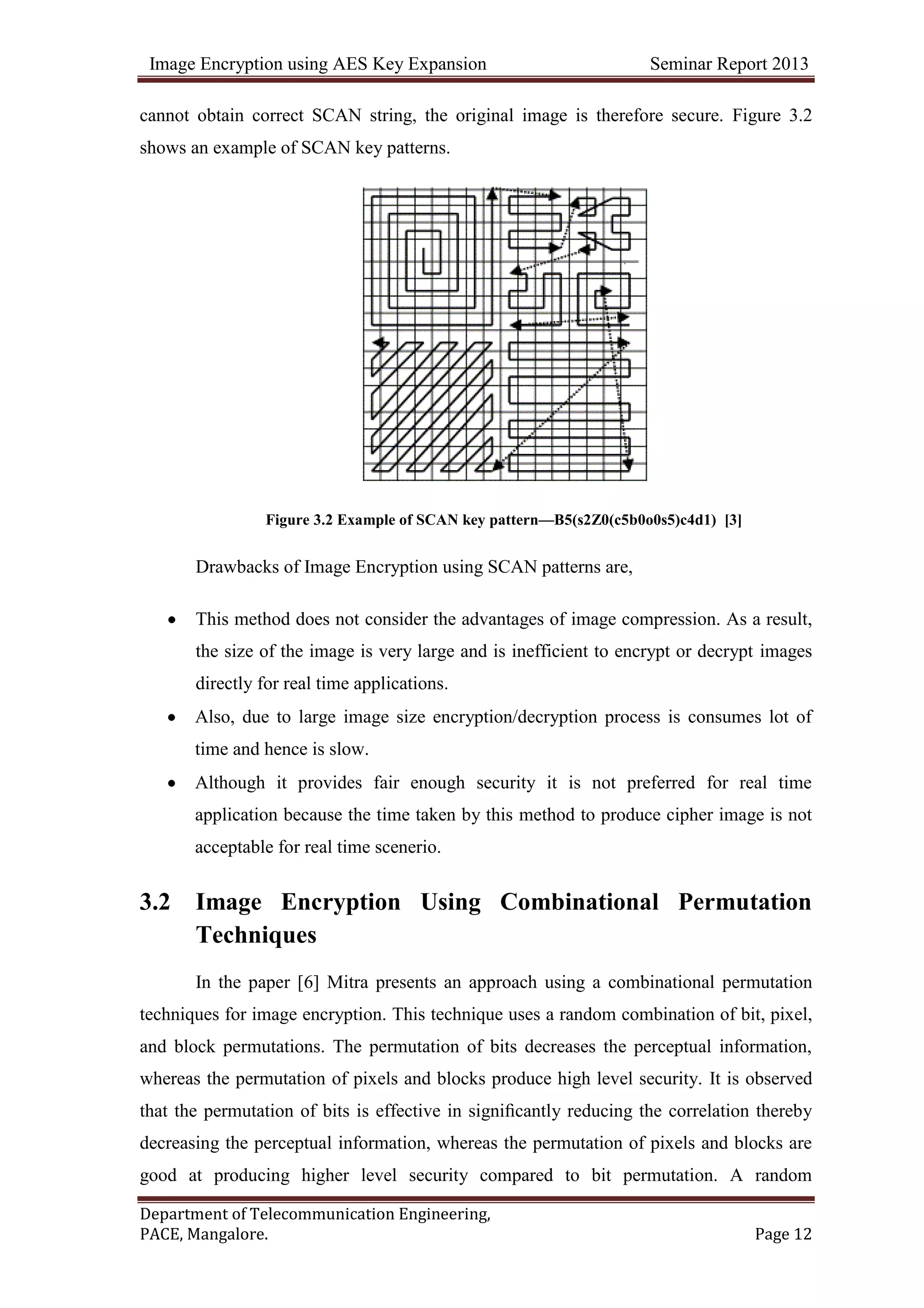 Image Encryption using AES Key Expansion Seminar Report 2013
Department of Telecommunication Engineering,
PACE, Mangalore. Page 12
cannot obtain correct SCAN string, the original image is therefore secure. Figure 3.2
shows an example of SCAN key patterns.
Figure 3.2 Example of SCAN key pattern—B5(s2Z0(c5b0o0s5)c4d1) [3]
Drawbacks of Image Encryption using SCAN patterns are,
This method does not consider the advantages of image compression. As a result,
the size of the image is very large and is inefficient to encrypt or decrypt images
directly for real time applications.
Also, due to large image size encryption/decryption process is consumes lot of
time and hence is slow.
Although it provides fair enough security it is not preferred for real time
application because the time taken by this method to produce cipher image is not
acceptable for real time scenerio.
3.2 Image Encryption Using Combinational Permutation
Techniques
In the paper [6] Mitra presents an approach using a combinational permutation
techniques for image encryption. This technique uses a random combination of bit, pixel,
and block permutations. The permutation of bits decreases the perceptual information,
whereas the permutation of pixels and blocks produce high level security. It is observed
that the permutation of bits is effective in signiﬁcantly reducing the correlation thereby
decreasing the perceptual information, whereas the permutation of pixels and blocks are
good at producing higher level security compared to bit permutation. A random
 