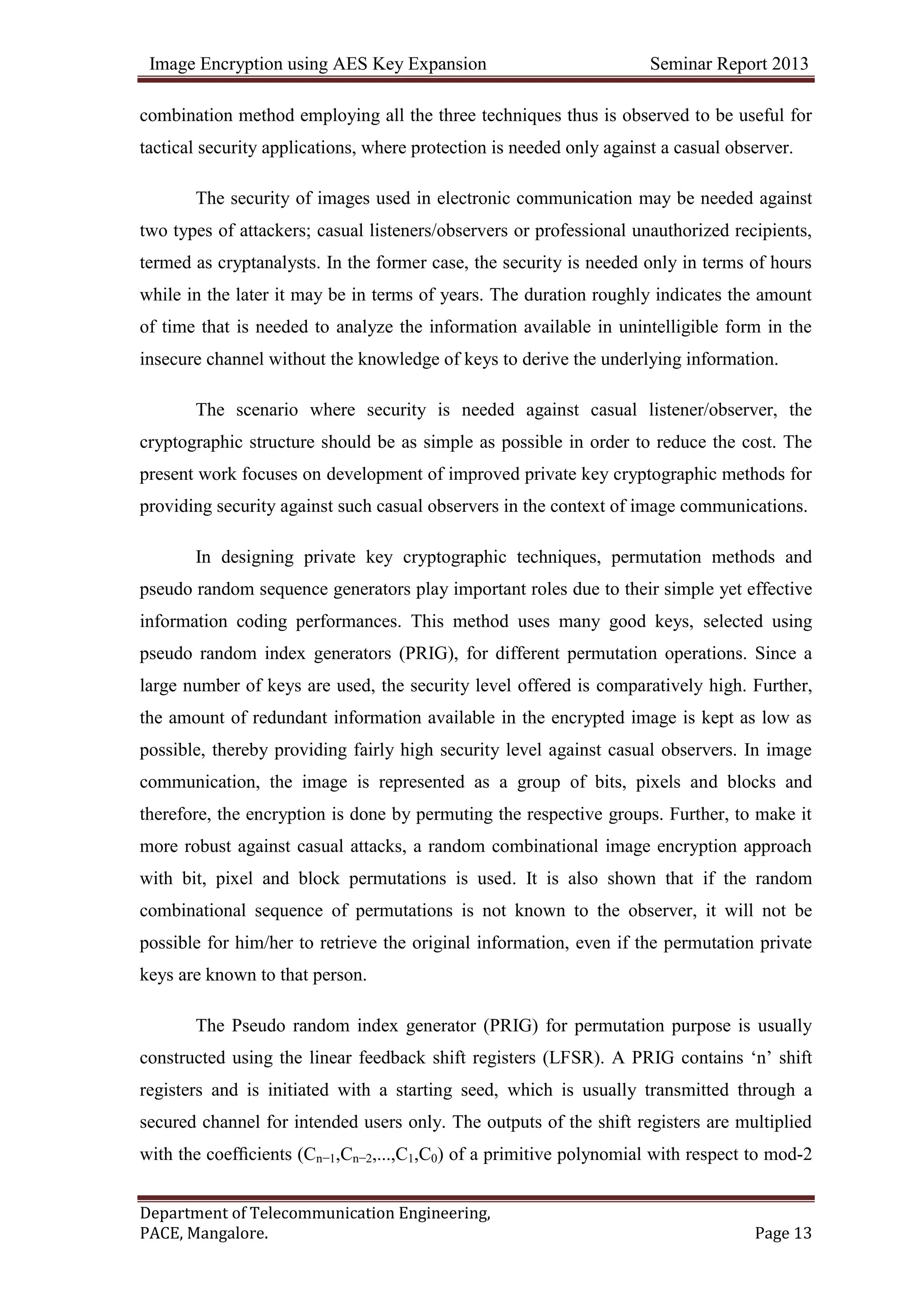 Image Encryption using AES Key Expansion Seminar Report 2013
Department of Telecommunication Engineering,
PACE, Mangalore. Page 13
combination method employing all the three techniques thus is observed to be useful for
tactical security applications, where protection is needed only against a casual observer.
The security of images used in electronic communication may be needed against
two types of attackers; casual listeners/observers or professional unauthorized recipients,
termed as cryptanalysts. In the former case, the security is needed only in terms of hours
while in the later it may be in terms of years. The duration roughly indicates the amount
of time that is needed to analyze the information available in unintelligible form in the
insecure channel without the knowledge of keys to derive the underlying information.
The scenario where security is needed against casual listener/observer, the
cryptographic structure should be as simple as possible in order to reduce the cost. The
present work focuses on development of improved private key cryptographic methods for
providing security against such casual observers in the context of image communications.
In designing private key cryptographic techniques, permutation methods and
pseudo random sequence generators play important roles due to their simple yet effective
information coding performances. This method uses many good keys, selected using
pseudo random index generators (PRIG), for different permutation operations. Since a
large number of keys are used, the security level offered is comparatively high. Further,
the amount of redundant information available in the encrypted image is kept as low as
possible, thereby providing fairly high security level against casual observers. In image
communication, the image is represented as a group of bits, pixels and blocks and
therefore, the encryption is done by permuting the respective groups. Further, to make it
more robust against casual attacks, a random combinational image encryption approach
with bit, pixel and block permutations is used. It is also shown that if the random
combinational sequence of permutations is not known to the observer, it will not be
possible for him/her to retrieve the original information, even if the permutation private
keys are known to that person.
The Pseudo random index generator (PRIG) for permutation purpose is usually
constructed using the linear feedback shift registers (LFSR). A PRIG contains ‗n‘ shift
registers and is initiated with a starting seed, which is usually transmitted through a
secured channel for intended users only. The outputs of the shift registers are multiplied
with the coefﬁcients (Cn−1,Cn−2,...,C1,C0) of a primitive polynomial with respect to mod-2
 
