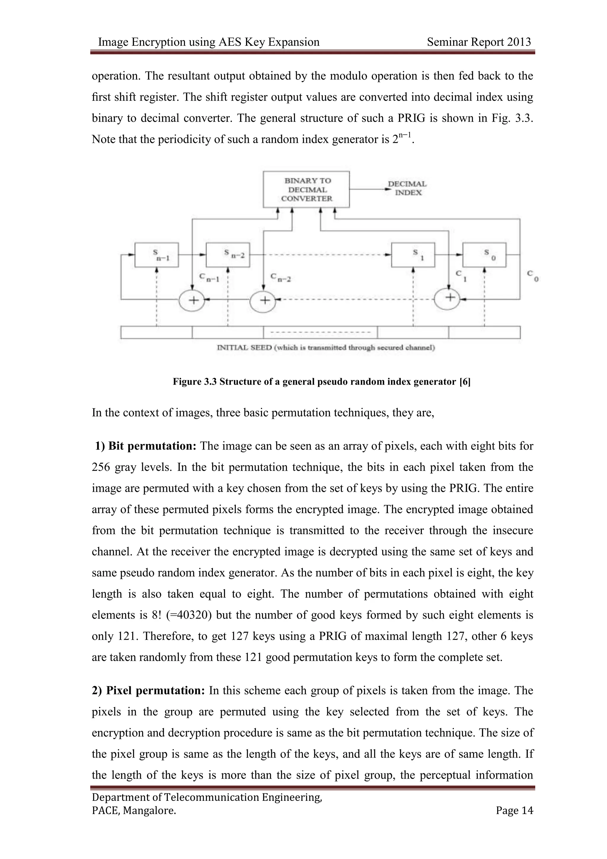 Image Encryption using AES Key Expansion Seminar Report 2013
Department of Telecommunication Engineering,
PACE, Mangalore. Page 14
operation. The resultant output obtained by the modulo operation is then fed back to the
ﬁrst shift register. The shift register output values are converted into decimal index using
binary to decimal converter. The general structure of such a PRIG is shown in Fig. 3.3.
Note that the periodicity of such a random index generator is 2n−1
.
Figure 3.3 Structure of a general pseudo random index generator [6]
In the context of images, three basic permutation techniques, they are,
1) Bit permutation: The image can be seen as an array of pixels, each with eight bits for
256 gray levels. In the bit permutation technique, the bits in each pixel taken from the
image are permuted with a key chosen from the set of keys by using the PRIG. The entire
array of these permuted pixels forms the encrypted image. The encrypted image obtained
from the bit permutation technique is transmitted to the receiver through the insecure
channel. At the receiver the encrypted image is decrypted using the same set of keys and
same pseudo random index generator. As the number of bits in each pixel is eight, the key
length is also taken equal to eight. The number of permutations obtained with eight
elements is 8! (=40320) but the number of good keys formed by such eight elements is
only 121. Therefore, to get 127 keys using a PRIG of maximal length 127, other 6 keys
are taken randomly from these 121 good permutation keys to form the complete set.
2) Pixel permutation: In this scheme each group of pixels is taken from the image. The
pixels in the group are permuted using the key selected from the set of keys. The
encryption and decryption procedure is same as the bit permutation technique. The size of
the pixel group is same as the length of the keys, and all the keys are of same length. If
the length of the keys is more than the size of pixel group, the perceptual information
 