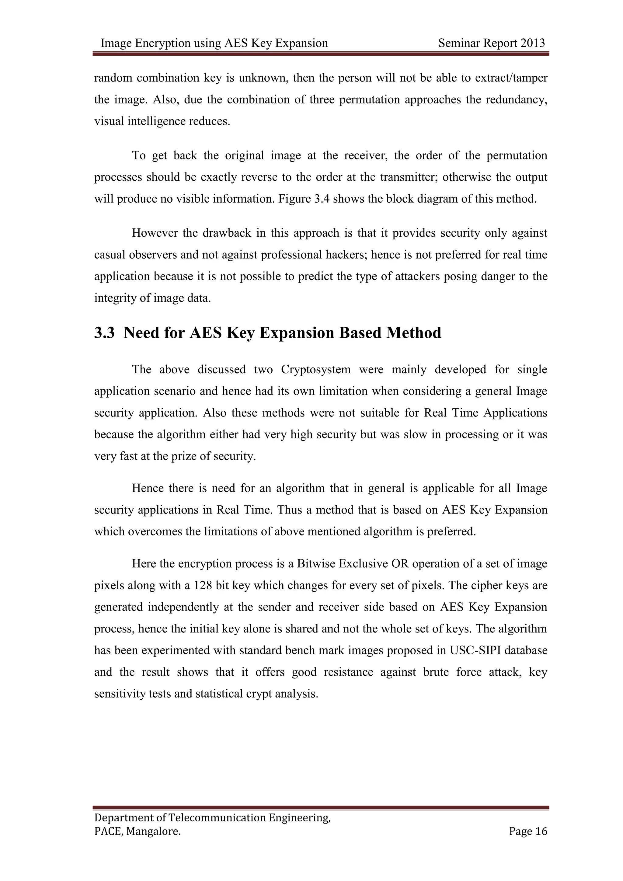 Image Encryption using AES Key Expansion Seminar Report 2013
Department of Telecommunication Engineering,
PACE, Mangalore. Page 16
random combination key is unknown, then the person will not be able to extract/tamper
the image. Also, due the combination of three permutation approaches the redundancy,
visual intelligence reduces.
To get back the original image at the receiver, the order of the permutation
processes should be exactly reverse to the order at the transmitter; otherwise the output
will produce no visible information. Figure 3.4 shows the block diagram of this method.
However the drawback in this approach is that it provides security only against
casual observers and not against professional hackers; hence is not preferred for real time
application because it is not possible to predict the type of attackers posing danger to the
integrity of image data.
3.3 Need for AES Key Expansion Based Method
The above discussed two Cryptosystem were mainly developed for single
application scenario and hence had its own limitation when considering a general Image
security application. Also these methods were not suitable for Real Time Applications
because the algorithm either had very high security but was slow in processing or it was
very fast at the prize of security.
Hence there is need for an algorithm that in general is applicable for all Image
security applications in Real Time. Thus a method that is based on AES Key Expansion
which overcomes the limitations of above mentioned algorithm is preferred.
Here the encryption process is a Bitwise Exclusive OR operation of a set of image
pixels along with a 128 bit key which changes for every set of pixels. The cipher keys are
generated independently at the sender and receiver side based on AES Key Expansion
process, hence the initial key alone is shared and not the whole set of keys. The algorithm
has been experimented with standard bench mark images proposed in USC-SIPI database
and the result shows that it offers good resistance against brute force attack, key
sensitivity tests and statistical crypt analysis.
 