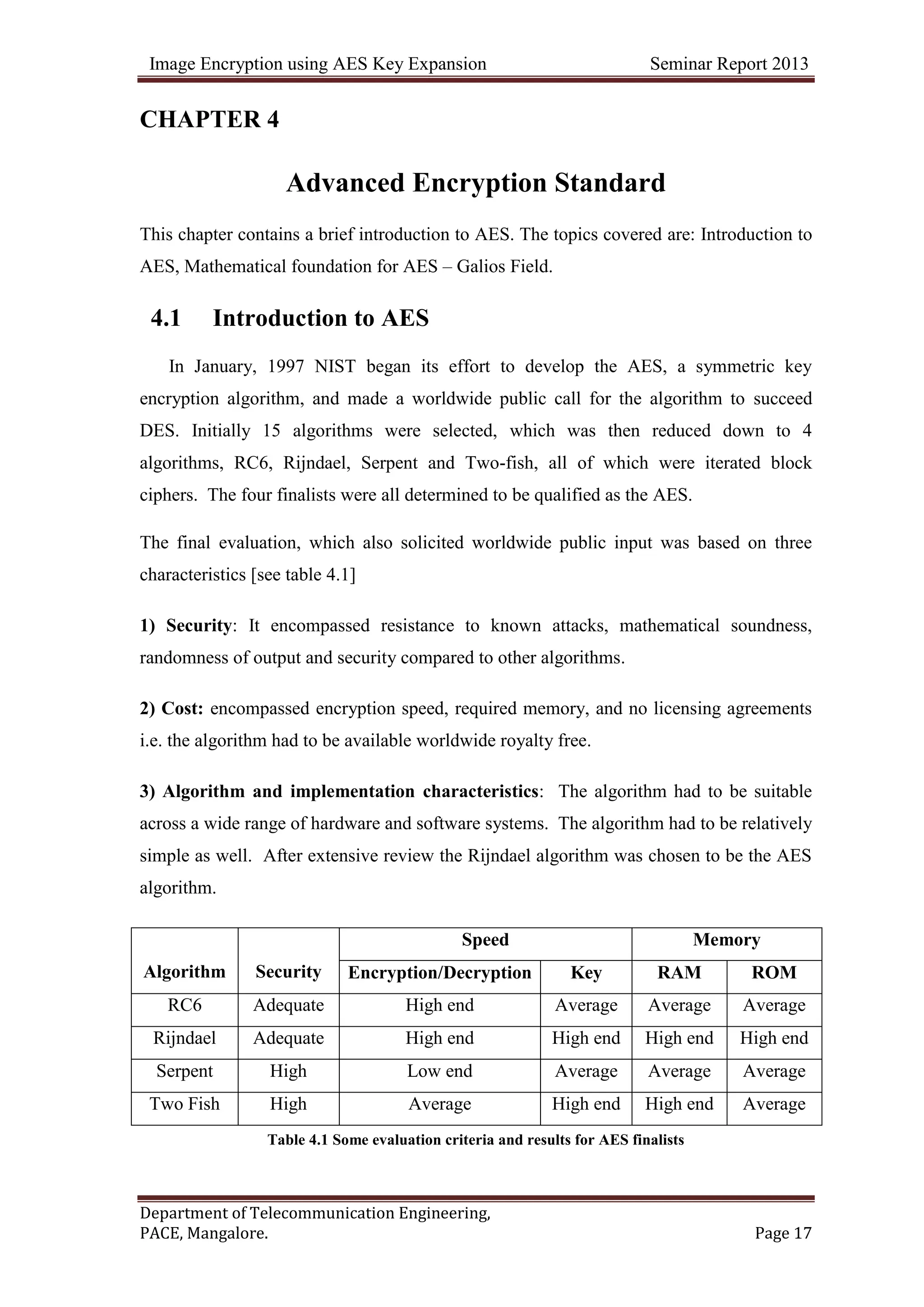 Image Encryption using AES Key Expansion Seminar Report 2013
Department of Telecommunication Engineering,
PACE, Mangalore. Page 17
CHAPTER 4
Advanced Encryption Standard
This chapter contains a brief introduction to AES. The topics covered are: Introduction to
AES, Mathematical foundation for AES – Galios Field.
4.1 Introduction to AES
In January, 1997 NIST began its effort to develop the AES, a symmetric key
encryption algorithm, and made a worldwide public call for the algorithm to succeed
DES. Initially 15 algorithms were selected, which was then reduced down to 4
algorithms, RC6, Rijndael, Serpent and Two-fish, all of which were iterated block
ciphers. The four finalists were all determined to be qualified as the AES.
The final evaluation, which also solicited worldwide public input was based on three
characteristics [see table 4.1]
1) Security: It encompassed resistance to known attacks, mathematical soundness,
randomness of output and security compared to other algorithms.
2) Cost: encompassed encryption speed, required memory, and no licensing agreements
i.e. the algorithm had to be available worldwide royalty free.
3) Algorithm and implementation characteristics: The algorithm had to be suitable
across a wide range of hardware and software systems. The algorithm had to be relatively
simple as well. After extensive review the Rijndael algorithm was chosen to be the AES
algorithm.
Algorithm Security
Speed Memory
Encryption/Decryption Key RAM ROM
RC6 Adequate High end Average Average Average
Rijndael Adequate High end High end High end High end
Serpent High Low end Average Average Average
Two Fish High Average High end High end Average
Table 4.1 Some evaluation criteria and results for AES finalists
 