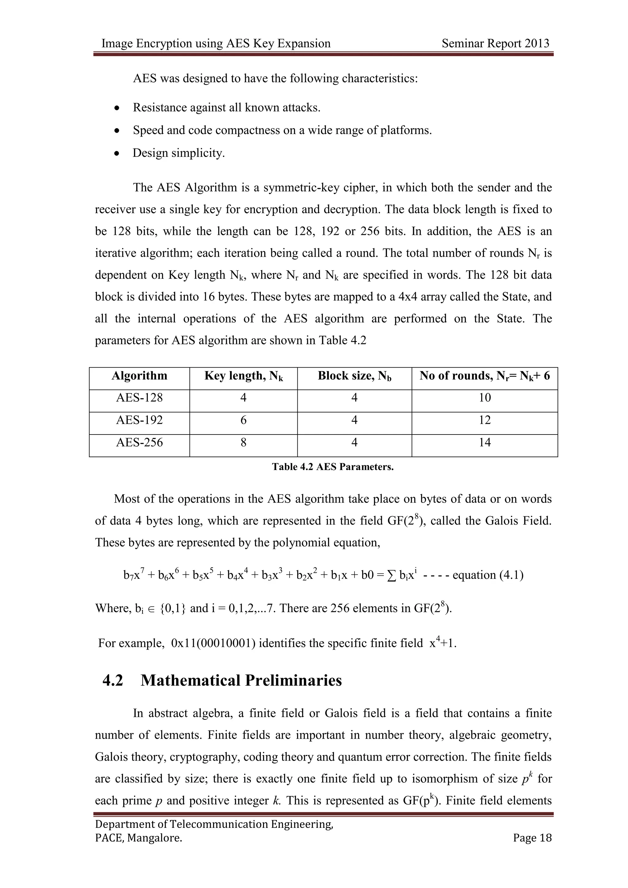 Image Encryption using AES Key Expansion Seminar Report 2013
Department of Telecommunication Engineering,
PACE, Mangalore. Page 18
AES was designed to have the following characteristics:
Resistance against all known attacks.
Speed and code compactness on a wide range of platforms.
Design simplicity.
The AES Algorithm is a symmetric-key cipher, in which both the sender and the
receiver use a single key for encryption and decryption. The data block length is fixed to
be 128 bits, while the length can be 128, 192 or 256 bits. In addition, the AES is an
iterative algorithm; each iteration being called a round. The total number of rounds Nr is
dependent on Key length Nk, where Nr and Nk are specified in words. The 128 bit data
block is divided into 16 bytes. These bytes are mapped to a 4x4 array called the State, and
all the internal operations of the AES algorithm are performed on the State. The
parameters for AES algorithm are shown in Table 4.2
Algorithm Key length, Nk Block size, Nb No of rounds, Nr= Nk+ 6
AES-128 4 4 10
AES-192 6 4 12
AES-256 8 4 14
Table 4.2 AES Parameters.
Most of the operations in the AES algorithm take place on bytes of data or on words
of data 4 bytes long, which are represented in the field GF(28
), called the Galois Field.
These bytes are represented by the polynomial equation,
b7x7
+ b6x6
+ b5x5
+ b4x4
+ b3x3
+ b2x2
+ b1x + b0 = ∑ bixi
- - - - equation (4.1)
Where, bi {0,1} and i = 0,1,2,...7. There are 256 elements in GF(28
).
For example, 0x11(00010001) identifies the specific finite field x4
+1.
4.2 Mathematical Preliminaries
In abstract algebra, a finite field or Galois field is a field that contains a finite
number of elements. Finite fields are important in number theory, algebraic geometry,
Galois theory, cryptography, coding theory and quantum error correction. The finite fields
are classified by size; there is exactly one finite field up to isomorphism of size pk
for
each prime p and positive integer k. This is represented as GF(pk
). Finite field elements
 