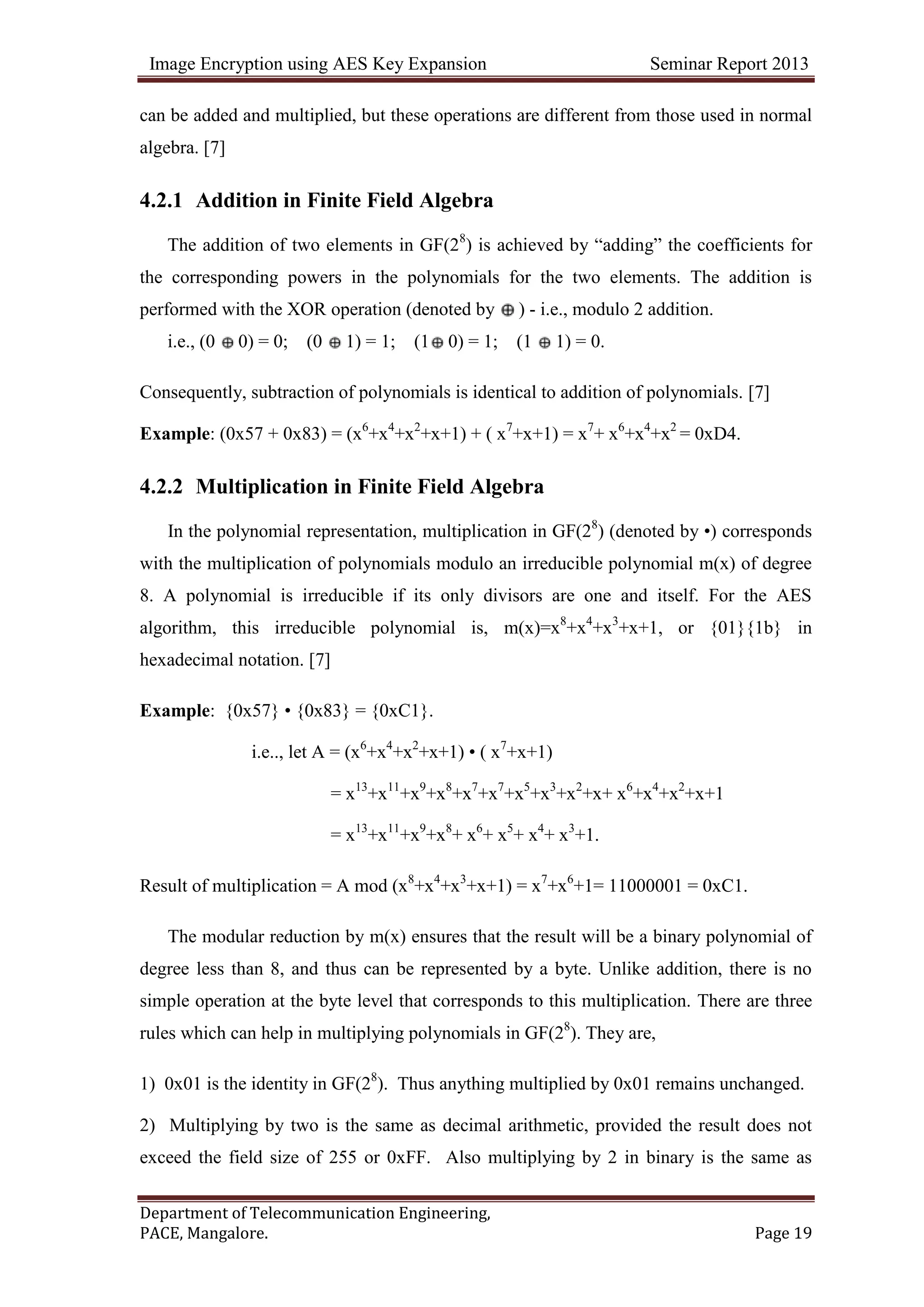 Image Encryption using AES Key Expansion Seminar Report 2013
Department of Telecommunication Engineering,
PACE, Mangalore. Page 19
can be added and multiplied, but these operations are different from those used in normal
algebra. [7]
4.2.1 Addition in Finite Field Algebra
The addition of two elements in GF(28
) is achieved by ―adding‖ the coefficients for
the corresponding powers in the polynomials for the two elements. The addition is
performed with the XOR operation (denoted by ) - i.e., modulo 2 addition.
i.e., (0 0) = 0; (0 1) = 1; (1 0) = 1; (1 1) = 0.
Consequently, subtraction of polynomials is identical to addition of polynomials. [7]
Example: (0x57 + 0x83) = (x6
+x4
+x2
+x+1) + ( x7
+x+1) = x7
+ x6
+x4
+x2
= 0xD4.
4.2.2 Multiplication in Finite Field Algebra
In the polynomial representation, multiplication in GF(28
) (denoted by •) corresponds
with the multiplication of polynomials modulo an irreducible polynomial m(x) of degree
8. A polynomial is irreducible if its only divisors are one and itself. For the AES
algorithm, this irreducible polynomial is, m(x)=x8
+x4
+x3
+x+1, or {01}{1b} in
hexadecimal notation. [7]
Example: {0x57} • {0x83} = {0xC1}.
i.e.., let A = (x6
+x4
+x2
+x+1) • ( x7
+x+1)
= x13
+x11
+x9
+x8
+x7
+x7
+x5
+x3
+x2
+x+ x6
+x4
+x2
+x+1
= x13
+x11
+x9
+x8
+ x6
+ x5
+ x4
+ x3
+1.
Result of multiplication = A mod (x8
+x4
+x3
+x+1) = x7
+x6
+1= 11000001 = 0xC1.
The modular reduction by m(x) ensures that the result will be a binary polynomial of
degree less than 8, and thus can be represented by a byte. Unlike addition, there is no
simple operation at the byte level that corresponds to this multiplication. There are three
rules which can help in multiplying polynomials in GF(28
). They are,
1) 0x01 is the identity in GF(28
). Thus anything multiplied by 0x01 remains unchanged.
2) Multiplying by two is the same as decimal arithmetic, provided the result does not
exceed the field size of 255 or 0xFF. Also multiplying by 2 in binary is the same as
 