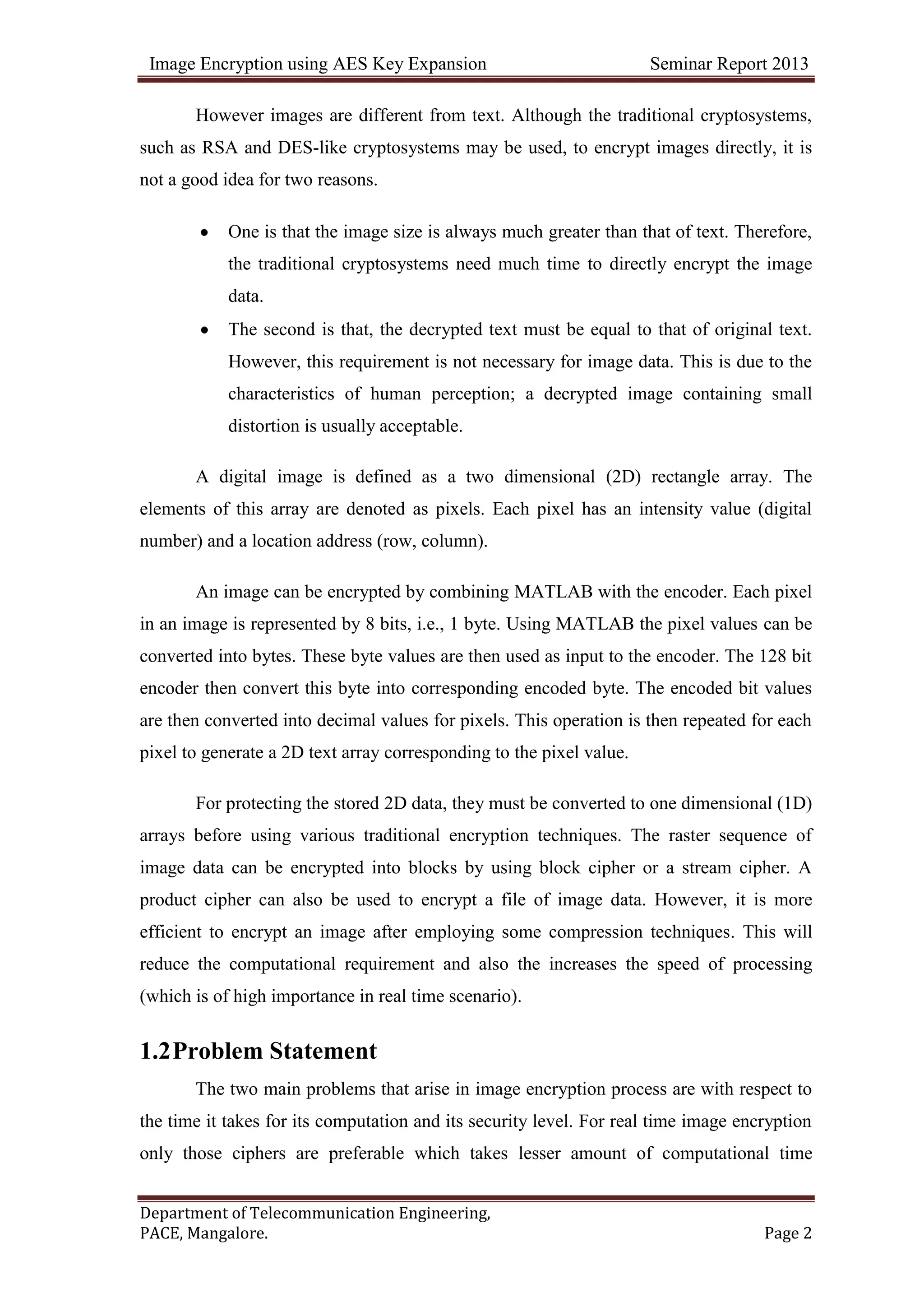 Image Encryption using AES Key Expansion Seminar Report 2013
Department of Telecommunication Engineering,
PACE, Mangalore. Page 2
However images are different from text. Although the traditional cryptosystems,
such as RSA and DES-like cryptosystems may be used, to encrypt images directly, it is
not a good idea for two reasons.
One is that the image size is always much greater than that of text. Therefore,
the traditional cryptosystems need much time to directly encrypt the image
data.
The second is that, the decrypted text must be equal to that of original text.
However, this requirement is not necessary for image data. This is due to the
characteristics of human perception; a decrypted image containing small
distortion is usually acceptable.
A digital image is defined as a two dimensional (2D) rectangle array. The
elements of this array are denoted as pixels. Each pixel has an intensity value (digital
number) and a location address (row, column).
An image can be encrypted by combining MATLAB with the encoder. Each pixel
in an image is represented by 8 bits, i.e., 1 byte. Using MATLAB the pixel values can be
converted into bytes. These byte values are then used as input to the encoder. The 128 bit
encoder then convert this byte into corresponding encoded byte. The encoded bit values
are then converted into decimal values for pixels. This operation is then repeated for each
pixel to generate a 2D text array corresponding to the pixel value.
For protecting the stored 2D data, they must be converted to one dimensional (1D)
arrays before using various traditional encryption techniques. The raster sequence of
image data can be encrypted into blocks by using block cipher or a stream cipher. A
product cipher can also be used to encrypt a file of image data. However, it is more
efficient to encrypt an image after employing some compression techniques. This will
reduce the computational requirement and also the increases the speed of processing
(which is of high importance in real time scenario).
1.2Problem Statement
The two main problems that arise in image encryption process are with respect to
the time it takes for its computation and its security level. For real time image encryption
only those ciphers are preferable which takes lesser amount of computational time
 